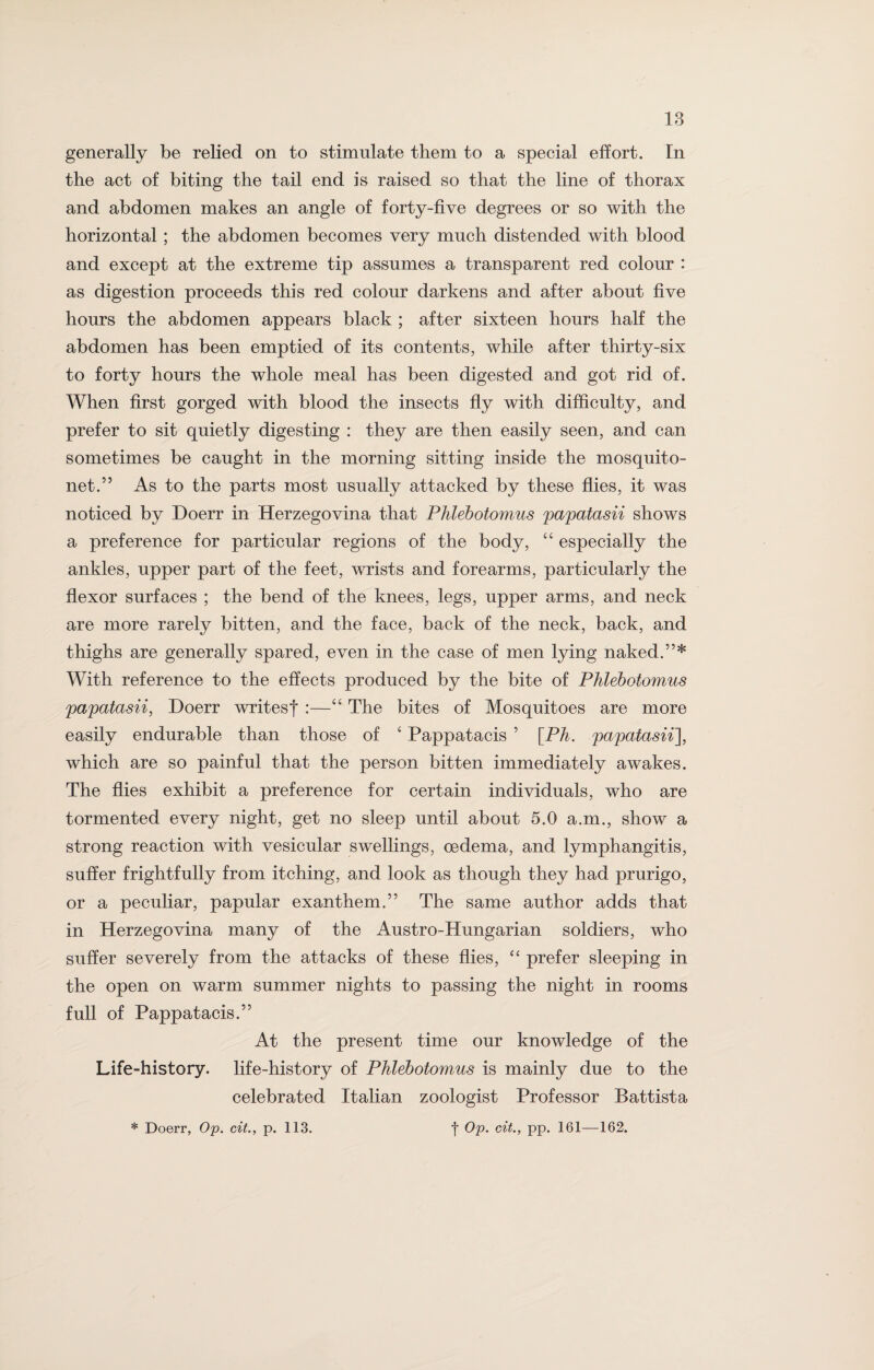 generally be relied on to stimulate them to a special effort. In the act of biting the tail end is raised so that the line of thorax and abdomen makes an angle of forty-five degrees or so with the horizontal; the abdomen becomes very much distended with blood and except at the extreme tip assumes a transparent red colour : as digestion proceeds this red colour darkens and after about five hours the abdomen appears black ; after sixteen hours half the abdomen has been emptied of its contents, while after thirty-six to forty hours the whole meal has been digested and got rid of. When first gorged with blood the insects fly with difficulty, and prefer to sit quietly digesting : they are then easily seen, and can sometimes be caught in the morning sitting inside the mosquito- net.” As to the parts most usually attacked by these flies, it was noticed by Doerr in Herzegovina that Phlebotomies papatasii shows a preference for particular regions of the body, “ especially the ankles, upper part of the feet, wrists and forearms, particularly the flexor surfaces ; the bend of the knees, legs, upper arms, and neck are more rarely bitten, and the face, back of the neck, back, and thighs are generally spared, even in the case of men lying naked.”* With reference to the effects produced by the bite of Phlebotomies papatasii, Doerr writesf :—“ The bites of Mosquitoes are more easily endurable than those of c Pappatacis ’ [Ph. papatasii], which are so painful that the person bitten immediately awakes. The flies exhibit a preference for certain individuals, who are tormented every night, get no sleep until about 5.0 a.m., show a strong reaction with vesicular swellings, oedema, and lymphangitis, suffer frightfully from itching, and look as though they had prurigo, or a peculiar, papular exanthem.” The same author adds that in Herzegovina many of the Austro-Hungarian soldiers, who suffer severely from the attacks of these flies, “ prefer sleeping in the open on warm summer nights to passing the night in rooms full of Pappatacis.” At the present time our knowledge of the Life-history, life-history of Phlebotomus is mainly due to the celebrated Italian zoologist Professor Battista * Doerr, Op. cit., p. 113. f Op. cit., pp. 161—162.