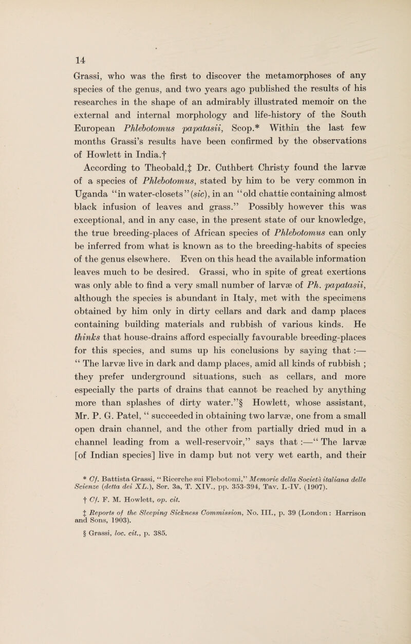 Grassi, who was the first to discover the metamorphoses of any species of the genus, and two years ago published the results of his researches in the shape of an admirably illustrated memoir on the external and internal morphology and life-history of the South European Phlebotomus papatasii, Scop.* Within the last few months Grassi’s results have been confirmed by the observations of Howlett in India, f According to Theobald,{ Dr. Cuthbert Christy found the larvae of a species of Phlebotomus, stated by him to be very common in Uganda “in water-closets99 (sic), in an “old chattie containing almost black infusion of leaves and grass.” Possibly however this was exceptional, and in any case, in the present state of our knowledge, the true breeding-places of African species of Phlebotomus can only be inferred from what is known as to the breeding-habits of species of the genus elsewhere. Even on this head the available information leaves much to be desired. Grassi, who in spite of great exertions was only able to find a very small number of larvae of Ph. papatasii, although the species is abundant in Italy, met with the specimens obtained by him only in dirty cellars and dark and damp places containing building materials and rubbish of various kinds. He thinks that house-drains afford especially favourable breeding-places for this species, and sums up his conclusions by saying that :— “ The larvae live in dark and damp places, amid all kinds of rubbish ; they prefer underground situations, such as cellars, and more especially the parts of drains that cannot be reached by anything more than splashes of dirty water.”§ Howlett, whose assistant, Mr. P. G. Patel, “ succeeded in obtaining two larvae, one from a small open drain channel, and the other from partially dried mud in a channel leading from a well-reservoir,” says that :—“ The larvae [of Indian species] live in damp but not very wet earth, and their * Cf. Battista Grassi, “ Ricerche sui Flebotomi,” Memorie della Societa italiana delle Scienze (delta dei XL.), Ser. 3a, T. XIV., pp. 353-394, Tav. I.-IV. (1907). f Cf. F. M. Howlett, op. cit. J Reports of the Sleeping Sickness Commission, No. III., p. 39 (London: Harrison and Sons, 1903). § Grassi, loc. cit., p. 385.