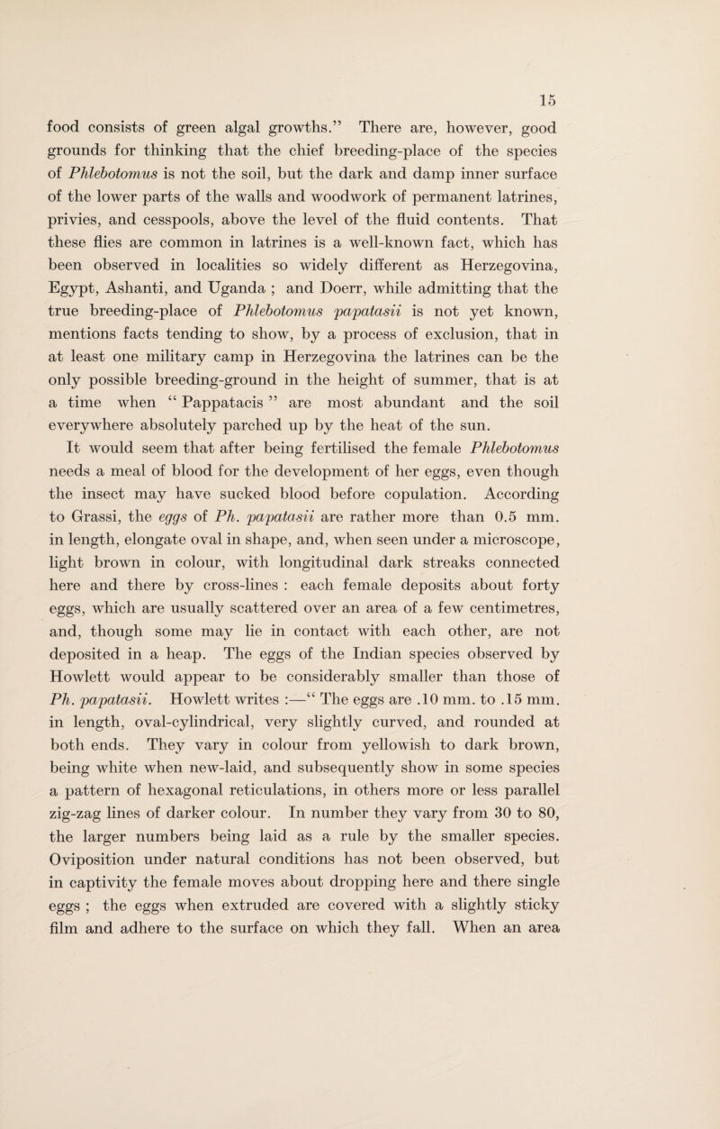 food consists of green algal growths.” There are, however, good grounds for thinking that the chief breeding-place of the species of Phlebotomus is not the soil, but the dark and damp inner surface of the lower parts of the walls and woodwork of permanent latrines, privies, and cesspools, above the level of the fluid contents. That these flies are common in latrines is a well-known fact, which has been observed in localities so widely different as Herzegovina, Egypt, Ashanti, and Uganda ; and Doerr, while admitting that the true breeding-place of Phlebotomus papatasii is not yet known, mentions facts tending to show, by a process of exclusion, that in at least one military camp in Herzegovina the latrines can be the only possible breeding-ground in the height of summer, that is at a time when “ Pappatacis ” are most abundant and the soil everywhere absolutely parched up by the heat of the sun. It would seem that after being fertilised the female Phlebotomus needs a meal of blood for the development of her eggs, even though the insect may have sucked blood before copulation. According to Grassi, the eggs of Ph. papatosii are rather more than 0.5 mm. in length, elongate oval in shape, and, when seen under a microscope, light brown in colour, with longitudinal dark streaks connected here and there by cross-lines : each female deposits about forty eggs, which are usually scattered over an area of a few centimetres, and, though some may lie in contact with each other, are not deposited in a heap. The eggs of the Indian species observed by Howlett would appear to be considerably smaller than those of Ph. papatasii. Howlett writes :—“ The eggs are .10 mm. to .15 mm. in length, oval-cylindrical, very slightly curved, and rounded at both ends. They vary in colour from yellowish to dark brown, being white when new-laid, and subsequently show in some species a pattern of hexagonal reticulations, in others more or less parallel zig-zag lines of darker colour. In number they vary from 30 to 80, the larger numbers being laid as a rule by the smaller species. Oviposition under natural conditions has not been observed, but in captivity the female moves about dropping here and there single eggs ; the eggs when extruded are covered with a slightly sticky film and adhere to the surface on which they fall. When an area