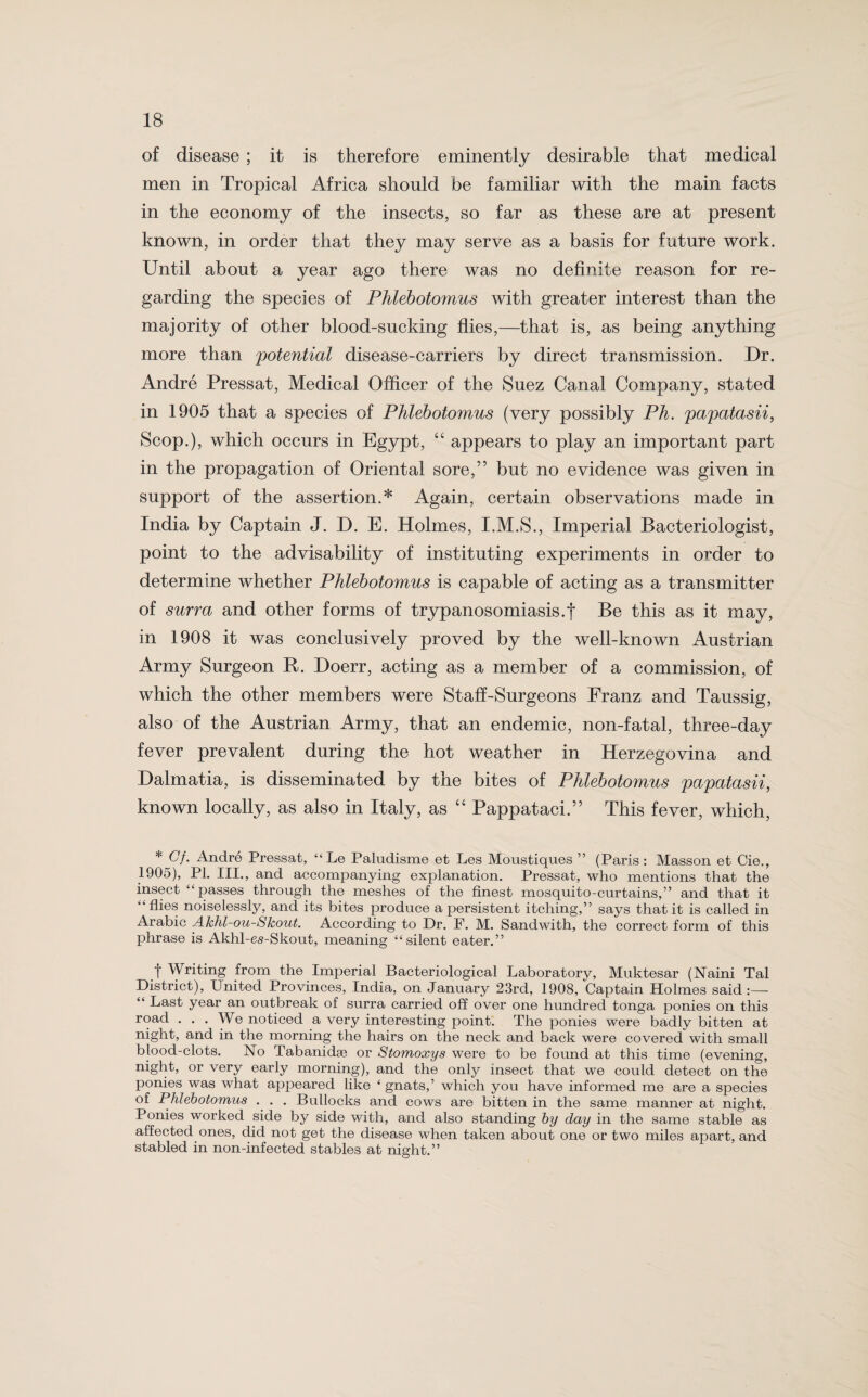 of disease ; it is therefore eminently desirable that medical men in Tropical Africa should be familiar with the main facts in the economy of the insects, so far as these are at present known, in order that they may serve as a basis for future work. Until about a year ago there was no definite reason for re¬ garding the species of Phlebotomies with greater interest than the majority of other blood-sucking flies,—that is, as being anything more than 'potential disease-carriers by direct transmission. Dr. Andre Pressat, Medical Officer of the Suez Canal Company, stated in 1905 that a species of Phlebotomies (very possibly Ph. papatasii, Scop.), which occurs in Egypt, appears to play an important part in the propagation of Oriental sore,” but no evidence was given in support of the assertion.* Again, certain observations made in India by Captain J. D. E. Holmes, I.M.S., Imperial Bacteriologist, point to the advisability of instituting experiments in order to determine whether Phlebotomus is capable of acting as a transmitter of surra and other forms of trypanosomiasis.f Be this as it may, in 1908 it was conclusively proved by the well-known Austrian Army Surgeon R. Doerr, acting as a member of a commission, of which the other members were Staff-Surgeons Franz and Taussig, also of the Austrian Army, that an endemic, non-fatal, three-day fever prevalent during the hot weather in Herzegovina and Dalmatia, is disseminated by the bites of Phlebotomus papatasii, known locally, as also in Italy, as “ Pappataci.” This fever, which, * (7/. Andre Pressat, “ Le Paludisme et Les Moustiques ” (Paris: Masson et Cie., 1905), PI. III., and accompanying explanation. Pressat, who mentions that the insect “passes through the meshes of the finest mosquito-curtains,” and that it “flies noiselessly, and its bites produce a persistent itching,” says that it is called in Arabic Akhl-ou-Skout. According to Dr. F. M. Sandwith, the correct form of this phrase is Akhl-es-Skout, meaning “silent eater.” t Writing from the Imperial Bacteriological Laboratory, Muktesar (Naini Tal District), United Provinces, India, on January 23rd, 1908, Captain Holmes said:— “ Last year an outbreak of surra carried off over one hundred tonga ponies on this road ... We noticed a very interesting point. The ponies were badly bitten at night, and in the morning the hairs on the neck and back were covered with small blood-clots. No Tabanidse or Stomoxys were to be found at this time (evening, night, or very early morning), and the only insect that we could detect on the ponies was what appeared like ‘ gnats,’ which you have informed me are a species of Phlebotomus . . . Bullocks and cows are bitten in the same manner at night. Ponies worked side by side with, and also standing by day in the same stable as affected ones, did not get the disease when taken about one or two miles apart, and stabled in non-infected stables at night.”