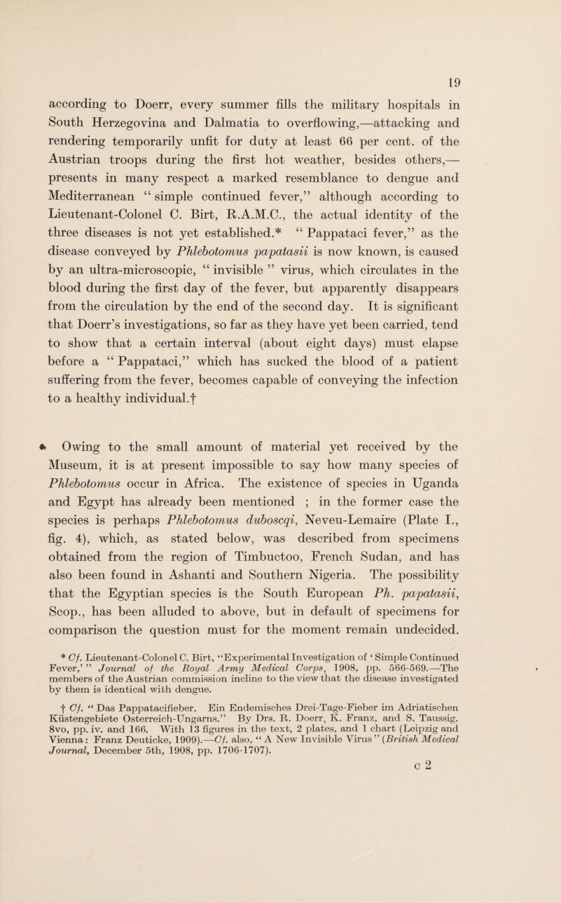 according to Doerr, every summer fills the military hospitals in South Herzegovina and Dalmatia to overflowing,—attacking and rendering temporarily unfit for duty at least 66 per cent, of the Austrian troops during the first hot weather, besides others,— presents in many respect a marked resemblance to dengue and Mediterranean 44 simple continued fever,” although according to Lieutenant-Colonel C. Birt, R.A.M.C., the actual identity of the three diseases is not yet established.* 44 Pappataci fever,” as the disease conveyed by Phlebotomus papatasii is now known, is caused by an ultra-microscopic, 44 invisible ” virus, which circulates in the blood during the first day of the fever, but apparently disappears from the circulation by the end of the second day. It is significant that Doerr’s investigations, so far as they have yet been carried, tend to show that a certain interval (about eight days) must elapse before a 44 Pappataci,” which has sucked the blood of a patient suffering from the fever, becomes capable of conveying the infection to a healthy individual.f * Owing to the small amount of material yet received by the Museum, it is at present impossible to say how many species of Phlebotomus occur in Africa. The existence of species in Uganda and Egypt has already been mentioned ; in the former case the species is perhaps Phlebotomus duboscqi, Neveu-Lemaire (Plate I., fig. 4), which, as stated below, was described from specimens obtained from the region of Timbuctoo, French Sudan, and has also been found in Ashanti and Southern Nigeria. The possibility that the Egyptian species is the South European Ph. papatasii, Scop., has been alluded to above, but in default of specimens for comparison the question must for the moment remain undecided. * Cf. Lieutenant-Colonel C. Birt, “Experimental Investigation of ‘ Simple Continued Fever,’ ” Journal of the Royal Army Medical Corps, 1908, pp. 566-569.—The members of the Austrian commission incline to the view that the disease investigated by them is identical with dengue. t Cf. “ Das Pappatacifieber. Ein Endemisches Drei-Tage-Fieber im Adriatischen Kiistengebiete Osterreich-Ungarns.” By Drs. B. Doerr, K. Franz, and S. Taussig. 8vo, pp. iv. and 166. With 13 figures in the text, 2 plates, and 1 chart (Leipzig and Vienna : Franz Deuticke, 1909).—Cf. also, “ A New Invisible Virus ” (British Medical Journal, December 5th, 1908, pp. 1706-1707). c 2