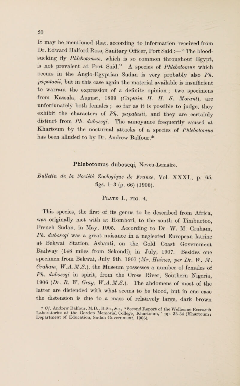 It may be mentioned that, according to information received from Dr. Edward Halford Ross, Sanitary Officer, Port Said :—“ The blood¬ sucking fly Phlebotomus, which is so common throughout Egypt, is not prevalent at Port Said.” A species of Phlebotomus which occurs in the Anglo-Egyptian Sudan is very probably also Ph. papatasii, but in this case again the material available is insufficient to warrant the expression of a definite opinion ; two specimens from Kassala, August, 1899 (Captain H. H. S. Morant), are unfortunately both females ; so far as it is possible to judge, they exhibit the characters of Ph. papatasii, and they are certainly distinct from Ph. duboscqi. The annoyance frequently caused at Khartoum by the nocturnal attacks of a species of Phlebotomus has been alluded to by Dr. Andrew Balfour.* Phlebotomus duboscqi, Neveu-Lemaire. Bulletin de la Societe Zoologique de France, Vol. XXXI., p. 65, figs. 1-3 (p. 66) (1906). Plate I., fig. 4. This species, the first of its genus to be described from Africa, was originally met with at Hombori, to the south of Timbuctoo, French Sudan, in May, 1905. According to Dr. W. M. Graham, Ph. duboscqi was a great nuisance in a neglected European latrine at Bekwai Station, Ashanti, on the Gold Coast Government Railway (148 miles from Sekondi), in July, 1907. Besides one specimen from Bekwai, July 9th, 1907 (Mr. Haines, per Dr. W. M. Graham, W.A.M.S.), the Museum possesses a number of females of Ph. duboscqi in spirit, from the Cross River, Southern Nigeria, 1906 (Dr. B. W. Gray, W.A.M.8.). The abdomens of most of the latter are distended with what seems to be blood, but in one case the distension is due to a mass of relatively large, dark brown * Gf. Andrew Balfour, M.D., B.Sc., &c., “ Second Report of the Wellcome Research Laboratories at the Gordon Memorial College, Khartoum,” pp. 33-34 (Khartoum: Department of Education, Sudan Government, 1906).