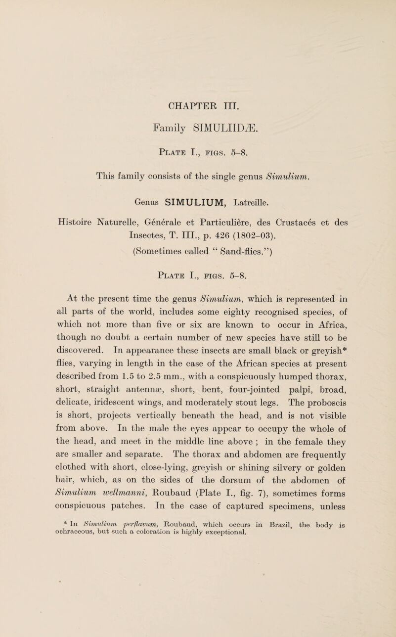 CHAPTER III. Family SIMULIIDiE. Plate I., figs. 5-8. This family consists of the single genus Simulium. Genus SIMULIUM, Latreille. Histoire Naturelle, Generale et Particuliere, des Crustaces et des Insectes, T. III., p. 426 (1802-03). (Sometimes called “ Sand-flies.”) Plate I., figs. 5-8. At the present time the genus Simulium, which is represented in all parts of the world, includes some eighty recognised species, of which not more than five or six are known to occur in Africa, though no doubt a certain number of new species have still to be discovered. In appearance these insects are small black or greyish* flies, varying in length in the case of the African species at present described from 1.5 to 2.5 mm., with a conspicuously humped thorax, short, straight antennae, short, bent, four-jointed palpi, broad, delicate, iridescent wings, and moderately stout legs. The proboscis is short, projects vertically beneath the head, and is not visible from above. In the male the eyes appear to occupy the whole of the head, and meet in the middle line above ; in the female they are smaller and separate. The thorax and abdomen are frequently clothed with short, close-lying, greyish or shining silvery or golden hair, which, as on the sides of the dorsum of the abdomen of Simulium wellmanni, Roubaud (Plate I., fig. 7), sometimes forms conspicuous patches. In the case of captured specimens, unless * In Simulium perflavum, Roubaud, which occurs in Brazil, the body is ochraceous, but such a coloration is highly exceptional.