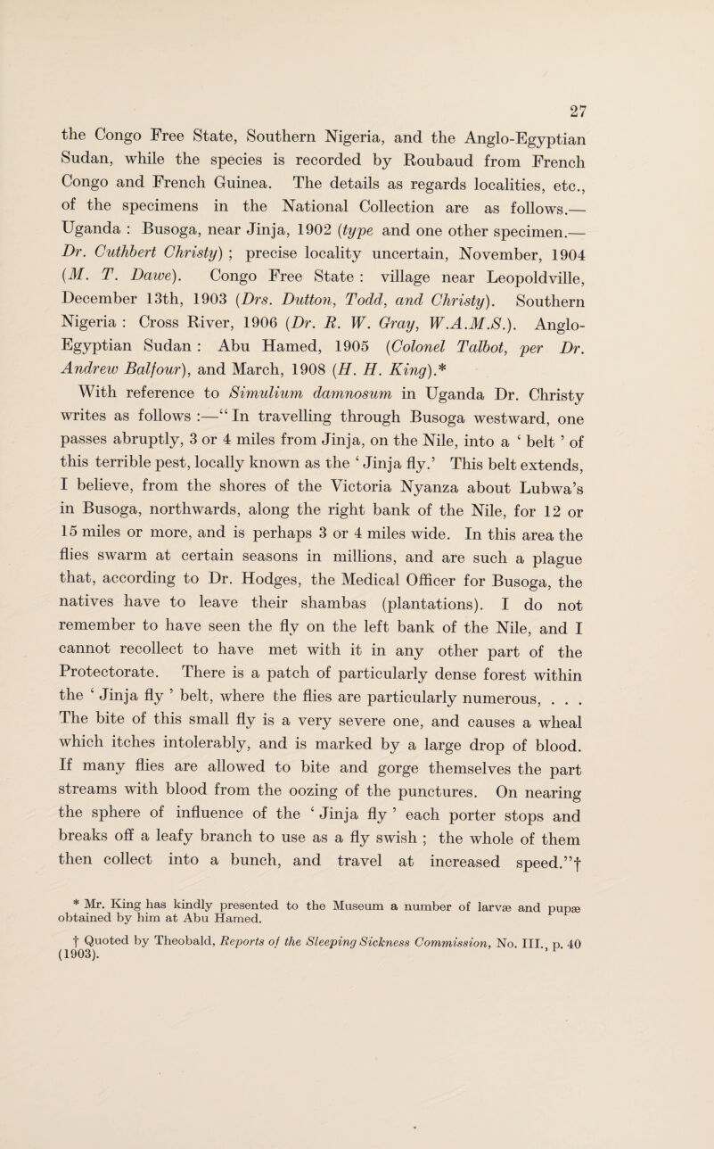 the Congo Free State, Southern Nigeria, and the Anglo-Egyptian Sudan, while the species is recorded by Roubaud from French Congo and French Guinea. The details as regards localities, etc., of the specimens in the National Collection are as follows._ Uganda : Busoga, near Jinja, 1902 (type and one other specimen.— Dr. Cuthbert Christy) ; precise locality uncertain, November, 1904 (M. T. Dawe). Congo Free State : village near Leopoldville, December 13th, 1903 (Drs. Dutton, Todd, and Christy). Southern Nigeria : Cross River, 1906 (Dr. E. W. Gray, W.A.M.S.). Anglo- Egyptian Sudan : Abu Hamed, 1905 (Colonel Talbot, per Dr. Andrew Balfour), and March, 1908 (H. H. King)A With reference to Simulium damnosum in Uganda Dr. Christy writes as follows :—“ In travelling through Busoga westward, one passes abruptly, 3 or 4 miles from Jinja, on the Nile, into a ‘ belt ’ of this terrible pest, locally known as the ‘ Jinja fly.5 This belt extends, I believe, from the shores of the Victoria Nyanza about Lubwa’s in Busoga, northwards, along the right bank of the Nile, for 12 or 15 miles or more, and is perhaps 3 or 4 miles wide. In this area the flies swarm at certain seasons in millions, and are such a plague that, according to Dr. Hodges, the Medical Officer for Busoga, the natives have to leave their shambas (plantations). I do not remember to have seen the fly on the left bank of the Nile, and I cannot recollect to have met with it in any other part of the Protectorate. There is a patch of particularly dense forest within the ‘ Jinja fly 5 belt, where the flies are particularly numerous, . . . The bite of this small fly is a very severe one, and causes a wheal which itches intolerably, and is marked by a large drop of blood. If many flies are allowed to bite and gorge themselves the part streams with blood from the oozing of the punctures. On nearing the sphere of influence of the ‘ Jinja fly ’ each porter stops and breaks off a leafy branch to use as a fly swish ; the whole of them then collect into a bunch, and travel at increased speed.”f * Mr. King has kindly presented to the Museum a number of larvse and pupse obtained by him at Abu Hamed. t Quoted by Theobald, Reports of the Sleeping Sickness Commission, No. Ill p 40 (1903). ’ 1