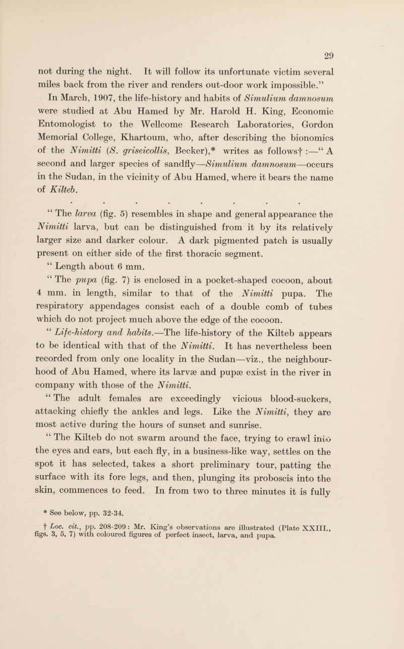 not during the night. It will follow its unfortunate victim several miles back from the river and renders out-door work impossible.” In March, 1907, the life-history and habits of Simulium damnosum were studied at Abu Hamed by Mr. Harold H. King, Economic Entomologist to the Wellcome Research Laboratories, Gordon Memorial College, Khartoum, who, after describing the bionomics of the Nimitti (S. griseicollis, Becker),* writes as followsf :—“ A second and larger species of sandfly—Simulium damnosum—occurs in the Sudan, in the vicinity of Abu Hamed, where it bears the name of Kilteb. *••••••• “ The larva (fig. 5) resembles in shape and general appearance the Nimitti larva, but can be distinguished from it by its relatively larger size and darker colour. A dark pigmented patch is usually present on either side of the first thoracic segment. “ Length about 6 mm. “ The pupa (fig. 7) is enclosed in a pocket-shaped cocoon, about 4 mm. in length, similar to that of the Nimitti pupa. The respiratory appendages consist each of a double comb of tubes which do not project much above the edge of the cocoon. “ Life-history and habits.—The life-history of the Kilteb appears to be identical with that of the Nimitti. It has nevertheless been recorded from only one locality in the Sudan—viz., the neighbour¬ hood of Abu Hamed, where its larvse and pupae exist in the river in company with those of the Nimitti. “ The adult females are exceedingly vicious blood-suckers, attacking chiefly the ankles and legs. Like the Nimitti, they are most active during the hours of sunset and sunrise. “ The Kilteb do not swarm around the face, trying to crawl into the eyes and ears, but each fly, in a business-like way, settles on the spot it has selected, takes a short preliminary tour, patting the surface with its fore legs, and then, plunging its proboscis into the skin, commences to feed. In from two to three minutes it is fully * See below, pp. 32-34. t Loc. cit., pp. 208-209: Mr. King’s observations are illustrated (Plate XXIII., figs. 3, 5, 7) with coloured figures of perfect insect, larva, and pupa.