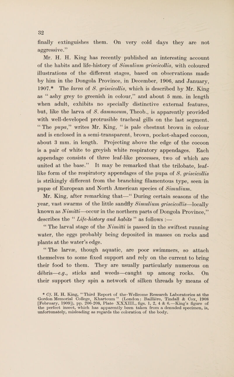 finally extinguishes them. On very cold days they are not aggressive.” Mr. H. H. King has recently published an interesting account of the habits and life-history of Simulium griseicollis, with coloured illustrations of the different stages, based on observations made by him in the Dongola Province, in December, 1906, and January, 1907.* The larva of S. griseicollis, which is described by Mr. King as “ ashy grey to greenish in colour,” and about 5 mm. in length when adult, exhibits no specially distinctive external features, but, like the larva of S. damnosum, Theob., is apparently provided with well-developed protrusible tracheal gills on the last segment. “ The pupa,” writes Mr. King, “ is pale chestnut brown in colour and is enclosed in a semi-transparent, brown, pocket-shaped cocoon, about 3 mm. in length. Projecting above the edge of the cocoon is a pair of white to greyish white respiratory appendages. Each appendage consists of three leaf-like processes, two of which are united at the base.” It may be remarked that the trilobate, leaf- like form of the respiratory appendages of the pupa of S. griseicollis is strikingly different from the branching filamentous type, seen in pupse of European and North American species of Simulium. Mr. King, after remarking that—“ During certain seasons of the year, vast swarms of the little sandfly Simulium griseicollis—locally known as Nimitti—occur in the northern parts of Dongola Province,” describes the “ Life-history and habits ” as follows :— “ The larval stage of the Nimitti is passed in the swiftest running water, the eggs probably being deposited in masses on rocks and plants at the water’s edge. “ The larvae, though aquatic, are poor swimmers, so attach themselves to some fixed support and rely on the current to bring their food to them. They are usually particularly numerous on debris—e.g., sticks and weeds—caught up among rocks. On their support they spin a network of silken threads by means of * Cf. H. H. King, “Third Report of the*Wellcome Research Laboratories at the Gordon Memorial College, Khartoum” (London: Bailliere, Tindall & Cox, 1908 [February, 1909]), pp. 206-208, Plate XXXIII., figs. 1, 2, 4 & 6.—King’s figure of the perfect insect, which has apparently been taken from a denuded specimen, is, unfortunately, misleading as regards the coloration of the body.