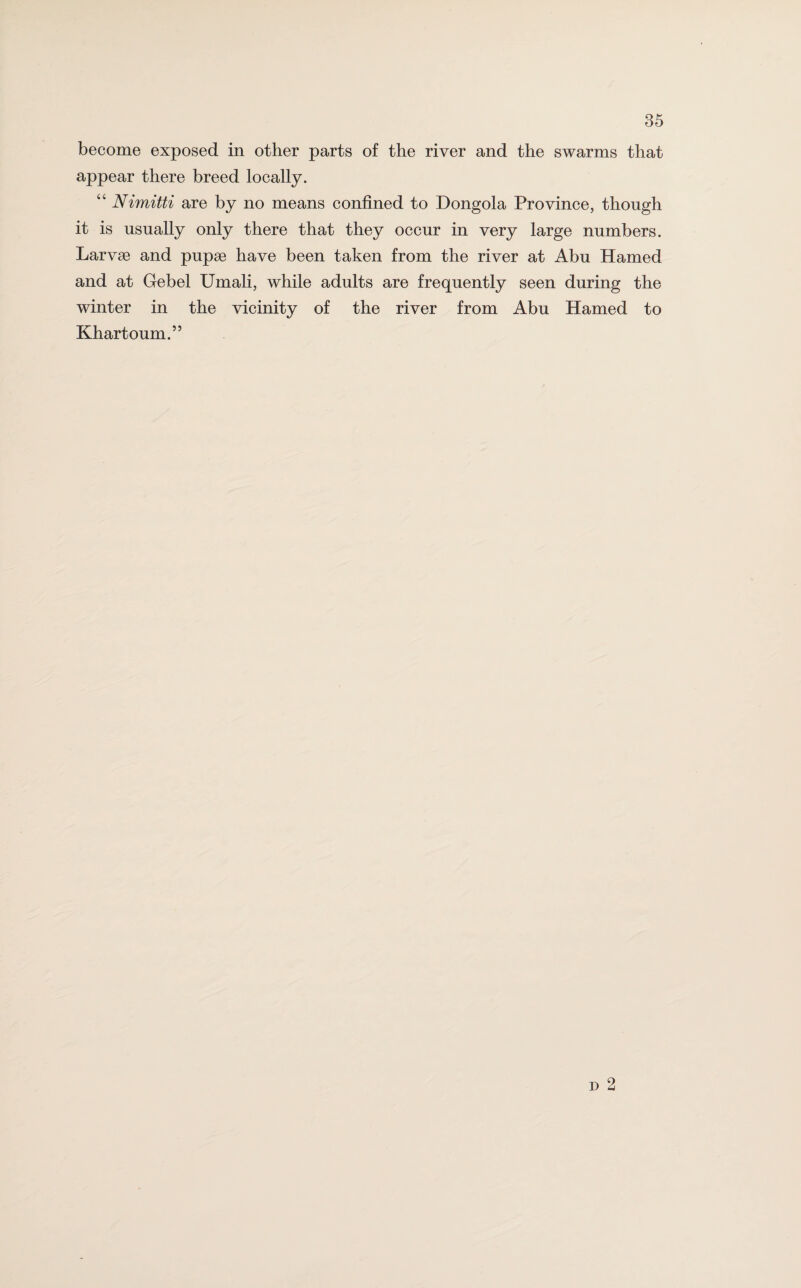 appear there breed locally. “ Nimitti are by no means confined to Dongola Province, though it is usually only there that they occur in very large numbers. Larvae and pupae have been taken from the river at Abu Hamed and at Gebel Umali, while adults are frequently seen during the winter in the vicinity of the river from Abu Hamed to Khartoum.”