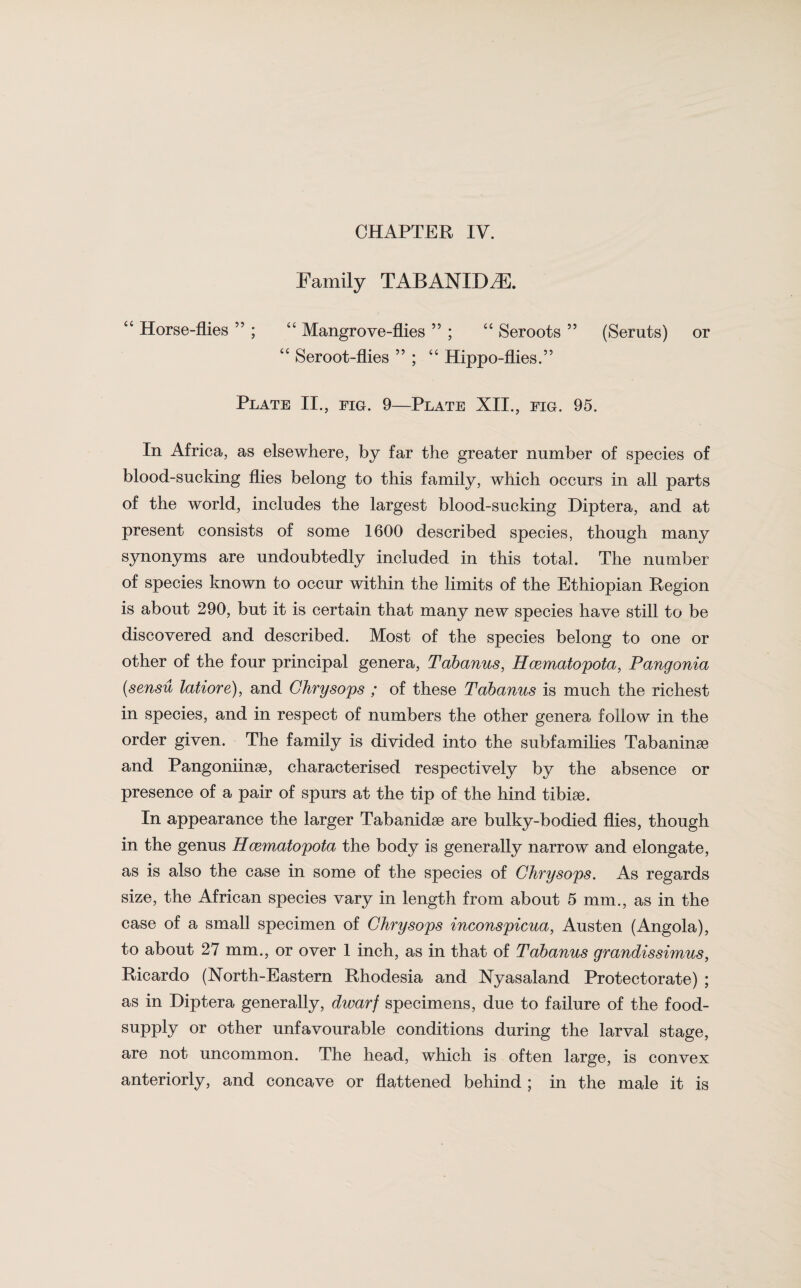 Family TABANXDiE. “ Horse-flies ” ; “ Mangrove-flies ” ; “ Seroots ” (Seruts) or “ Seroot-flies ” ; “ Hippo-flies.” Plate II., fig. 9—Plate XII., fig. 95. In Africa, as elsewhere, by far the greater number of species of blood-sucking flies belong to this family, which occurs in all parts of the world, includes the largest blood-sucking Diptera, and at present consists of some 1600 described species, though many synonyms are undoubtedly included in this total. The number of species known to occur within the limits of the Ethiopian Region is about 290, but it is certain that many new species have still to be discovered and described. Most of the species belong to one or other of the four principal genera, Tabanus, Hcematopota, Pangonia (sensu latiore), and Chrysops ; of these Tabanus is much the richest in species, and in respect of numbers the other genera follow in the order given. The family is divided into the subfamilies Tabaninse and PangoniinaG, characterised respectively by the absence or presence of a pair of spurs at the tip of the hind tibiae. In appearance the larger Tabanidse are bulky-bodied flies, though in the genus Hcematopota the body is generally narrow and elongate, as is also the case in some of the species of Chrysops. As regards size, the African species vary in length from about 5 mm., as in the case of a small specimen of Chrysops inconspicua, Austen (Angola), to about 27 mm., or over 1 inch, as in that of Tabanus grandissimus, Ricardo (North-Eastern Rhodesia and Nyasaland Protectorate) ; as in Diptera generally, dwarf specimens, due to failure of the food- supply or other unfavourable conditions during the larval stage, are not uncommon. The head, which is often large, is convex anteriorly, and concave or flattened behind ; in the male it is