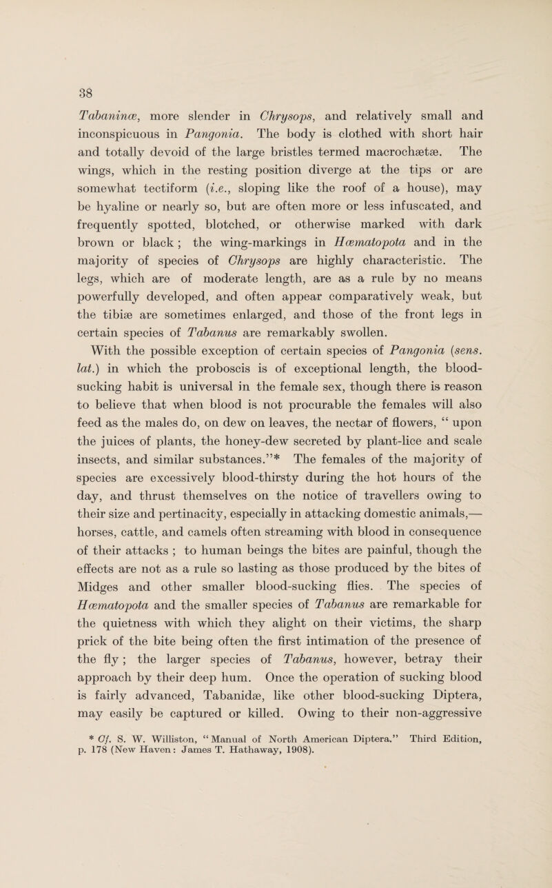 Tabanince, more slender in Chrysops, and relatively small and inconspicuous in Pangonia. The body is clothed with short hair and totally devoid of the large bristles termed macrochaetse. The wings, which in the resting position diverge at the tips or are somewhat tectiform (i.e., sloping like the roof of a house), may be hyaline or nearly so, but are often more or less infuscated, and frequently spotted, blotched, or otherwise marked with dark brown or black ; the wing-markings in Hcematopota and in the majority of species of Chrysops are highly characteristic. The legs, which are of moderate length, are as a rule by no means powerfully developed, and often appear comparatively weak, but the tibiae are sometimes enlarged, and those of the front legs in certain species of Tabanus are remarkably swollen. With the possible exception of certain species of Pangonia [sens, lat.) in which the proboscis is of exceptional length, the blood¬ sucking habit is universal in the female sex, though there is reason to believe that when blood is not procurable the females will also feed as the males do, on dew on leaves, the nectar of flowers, “ upon the juices of plants, the honey-dew secreted by plant-lice and scale insects, and similar substances.”* The females of the majority of species are excessively blood-thirsty during the hot hours of the day, and thrust themselves on the notice of travellers owing to their size and pertinacity, especially in attacking domestic animals,— horses, cattle, and camels often streaming with blood in consequence of their attacks ; to human beings the bites are painful, though the effects are not as a rule so lasting as those produced by the bites of Midges and other smaller blood-sucking flies. The species of Hcematopota and the smaller species of Tabanus are remarkable for the quietness with which they alight on their victims, the sharp prick of the bite being often the first intimation of the presence of the fly; the larger species of Tabanus, however, betray their approach by their deep hum. Once the operation of sucking blood is fairly advanced, Tabanidae, like other blood-sucking Diptera, may easily be captured or killed. Owing to their non-aggressive * (7/. S. W. Williston, “Manual of North American Diptera.” Third Edition, p. 178 (New Haven: James T. Hathaway, 1908).