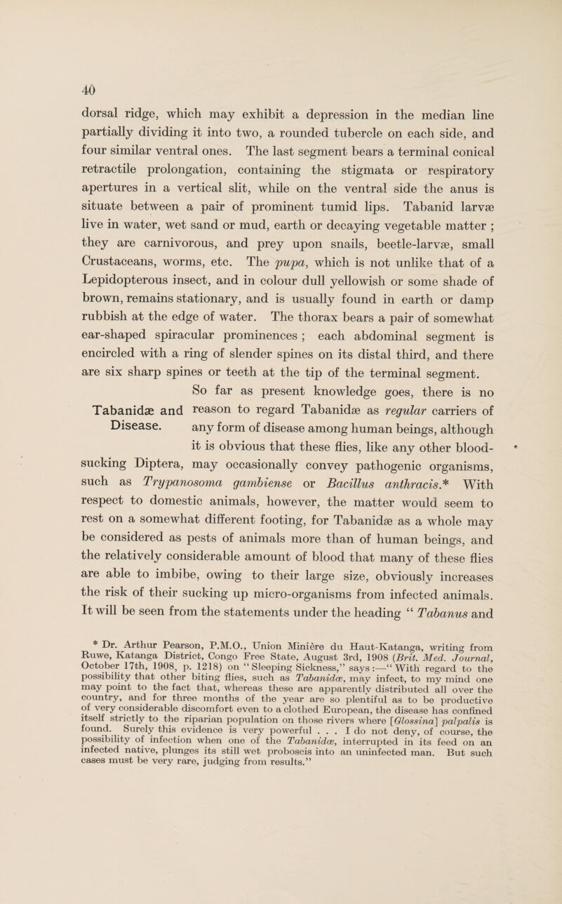 dorsal ridge, which may exhibit a depression in the median line partially dividing it into two, a rounded tubercle on each side, and four similar ventral ones. The last segment bears a terminal conical retractile prolongation, containing the stigmata or respiratory apertures in a vertical slit, while on the ventral side the anus is situate between a pair of prominent tumid lips. Tabanid larvae live in water, wet sand or mud, earth or decaying vegetable matter ; they are carnivorous, and prey upon snails, beetle-larvae, small Crustaceans, worms, etc. The pupa, which is not unlike that of a Lepidopterous insect, and in colour dull yellowish or some shade of brown, remains stationary, and is usually found in earth or damp rubbish at the edge of water. The thorax bears a pair of somewhat ear-shaped spiracular prominences ; each abdominal segment is encircled with a ring of slender spines on its distal third, and there are six sharp spines or teeth at the tip of the terminal segment. So far as present knowledge goes, there is no Tabanidae and reason to regard Tabanidse as regular carriers of Disease. any form of disease among human beings, although it is obvious that these flies, like any other blood¬ sucking Diptera, may occasionally convey pathogenic organisms, such as Trypanosoma gambiense or Bacillus anthracis* With respect to domestic animals, however, the matter would seem to rest on a somewhat different footing, for Tabanidse as a whole may be considered as pests of animals more than of human beings, and the relatively considerable amount of blood that many of these flies are able to imbibe, owing to their large size, obviously increases the risk of their sucking up micro-organisms from infected animals. It will be seen from the statements under the heading “ Tabanus and * Dr. Arthur Pearson, P.M.O., Union Miniere du Haut-Katanga, writing from Ruwe, Katanga District, Congo Free State, August 3rd, 1908 (Brit. Med. Journal, October 17th, 1908, p. 1218) on “Sleeping Sickness,” says:—“With regard to the possibility that other biting flies, such as Tabanidce, may infect, to my mind one may point to the fact that, whereas these are apparently distributed all over the country, and for three months of the year are so plentiful as to be productive of very considerable discomfort even to a clothed European, the disease has confined itself strictly to the riparian population on those rivers where [Glossina] palpalis is found. Surely this evidence is very powerful ... I do not deny, of course, the possibility of infection when one of the Tabanidce, interrupted in its feed on an infected native, plunges its still wet proboscis into an uninfected man. But such cases must be very rare, judging from results.”