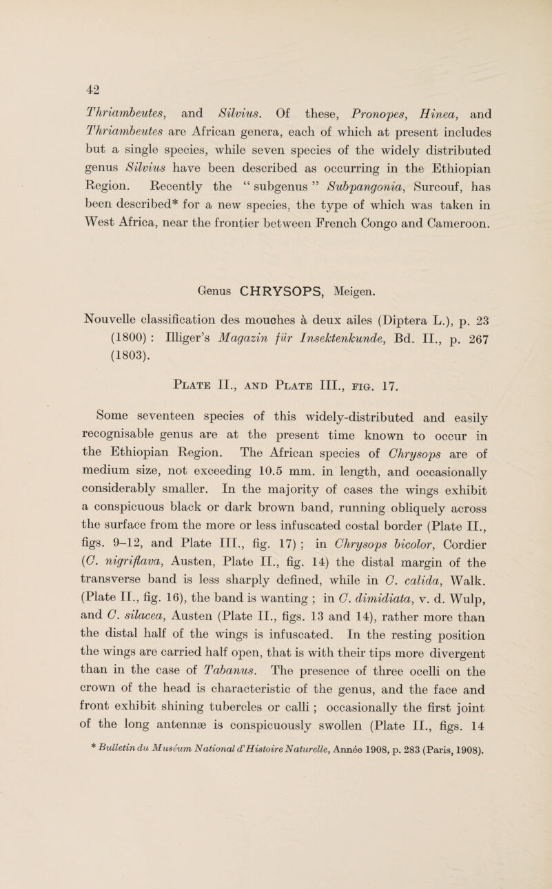 Thriambeutes, and Silvius. Of these, Pronopes, Hinea, and Thriambeutes are African genera, each of which at present includes but a single species, while seven species of the widely distributed genus Silvius have been described as occurring in the Ethiopian Region. Recently the “ subgenus ” Subpang onia, Surcouf, has been described* for a new species, the type of which was taken in West Africa, near the frontier between French Congo and Cameroon. Genus CHRYSOPS, Meigen. Nouvelle classification des mouches a deux ailes (Diptera L.), p. 23 (1800) : Illiger’s Magazin fur Insektenkunde, Bd. II., p. 267 (1803). Plate II., and Plate III., eig. 17. Some seventeen species of this widely-distributed and easily recognisable genus are at the present time known to occur in the Ethiopian Region. The African species of Ghrysops are of medium size, not exceeding 10.5 mm. in length, and occasionally considerably smaller. In the majority of cases the wings exhibit a conspicuous black or dark brown band, running obliquely across the surface from the more or less infuscated costal border (Plate II., figs. 9-12, and Plate III., fig. 17) ; in Ghrysops bicolor, Cordier (G. nigriflava, Austen, Plate II., fig. 14) the distal margin of the transverse band is less sharply defined, while in G. calida, Walk. (Plate II., fig. 16), the band is wanting ; in G. dimidiata, v. d. Wulp, and G. silacea, Austen (Plate II., figs. 13 and 14), rather more than the distal half of the wings is infuscated. In the resting position the wings are carried half open, that is with their tips more divergent than in the case of Tabanus. The presence of three ocelli on the crown of the head is characteristic of the genus, and the face and front exhibit shining tubercles or calli ; occasionally the first joint of the long antennae is conspicuously swollen (Plate II., figs. 14 * Bulletin du Museum National d'Histoire Naturelle, Anne© 1908, p. 283 (Paris, 1908).