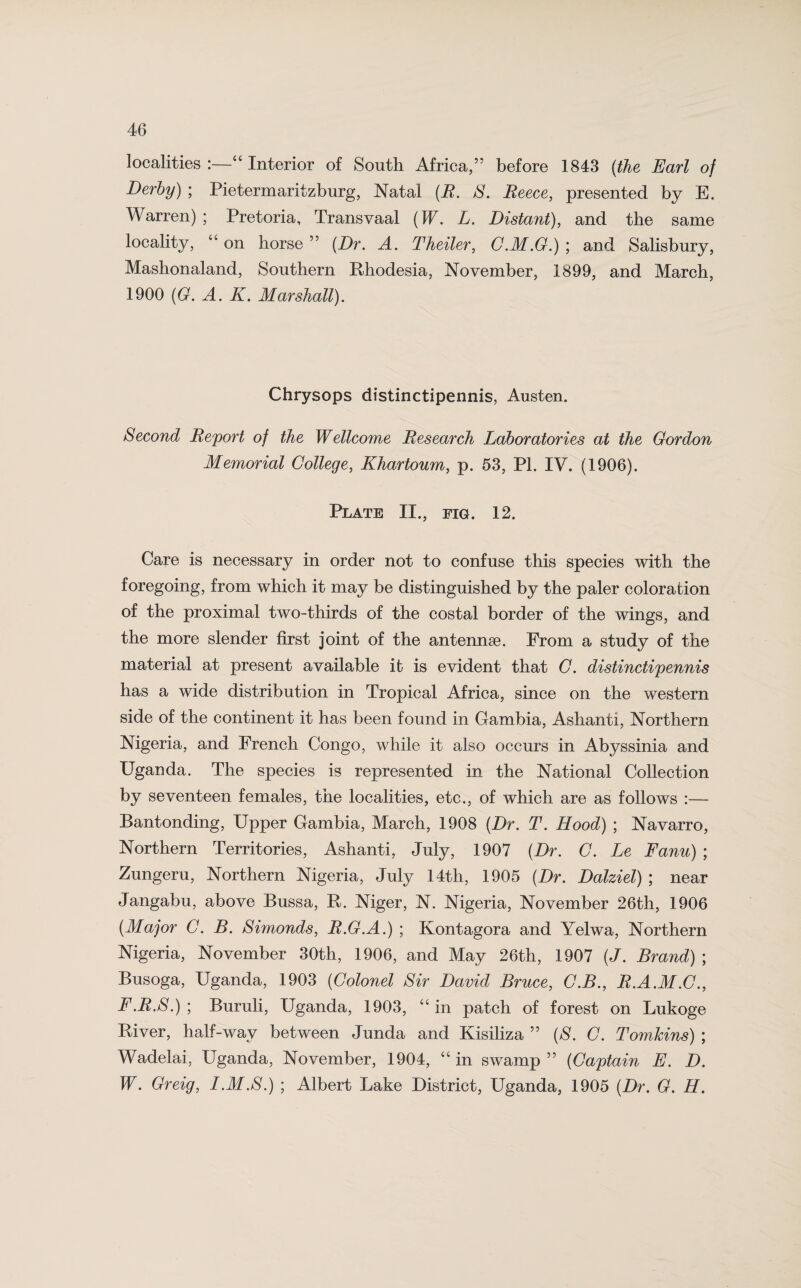 localities :—44 Interior of South Africa,’5 before 1843 (the Earl of Derby) ; Pietermaritzburg, Natal (R. S. Reece, presented by E. Warren) ; Pretoria, Transvaal (W. L. Distant), and the same locality, “ on horse ” (Dr, A. Theiler, G.M.G.) ; and Salisbury, Mashonaland, Southern Rhodesia, November, 1899, and March, 1900 (G. A. K, Marshall). Chrysops distinctipennis, Austen. Second Report of the Wellcome Research Laboratories at the Gordon Memorial College, Khartoum, p. 53, PL IV. (1906). Plate II., fig. 12. Care is necessary in order not to confuse this species with the foregoing, from which it may be distinguished by the paler coloration of the proximal two-thirds of the costal border of the wings, and the more slender first joint of the antennae. From a study of the material at present available it is evident that G. distinctipennis has a wide distribution in Tropical Africa, since on the western side of the continent it has been found in Gambia, Ashanti, Northern Nigeria, and French Congo, while it also occurs in Abyssinia and Uganda. The species is represented in the National Collection by seventeen females, the localities, etc., of which are as follows :— Bantonding, Upper Gambia, March, 1908 (Dr. T. Hood) ; Navarro, Northern Territories, Ashanti, July, 1907 (Dr. G. Le Fanu) ; Zungeru, Northern Nigeria, July 14th, 1905 (Dr. Dalziel) ; near Jangabu, above Bussa, R. Niger, N. Nigeria, November 26th, 1906 (Major G. B. Simonds, R.G.A.) ; Kontagora and Yelwa, Northern Nigeria, November 30th, 1906, and May 26th, 1907 (J. Brand) ; Busoga, Uganda, 1903 (Colonel Sir David Bruce, C.B., R.A.M.C., F.R.S.) ; Buruli, Uganda, 1903, “ in patch of forest on Lukoge River, half-way between Junda and Kisiliza ” (S. G. Tomkins) ; Wadelai, Uganda, November, 1904, “ in swamp ” (Captain E. D. W. Greig, I.M.S.) ; Albert Lake District, Uganda, 1905 (Dr. G. H.