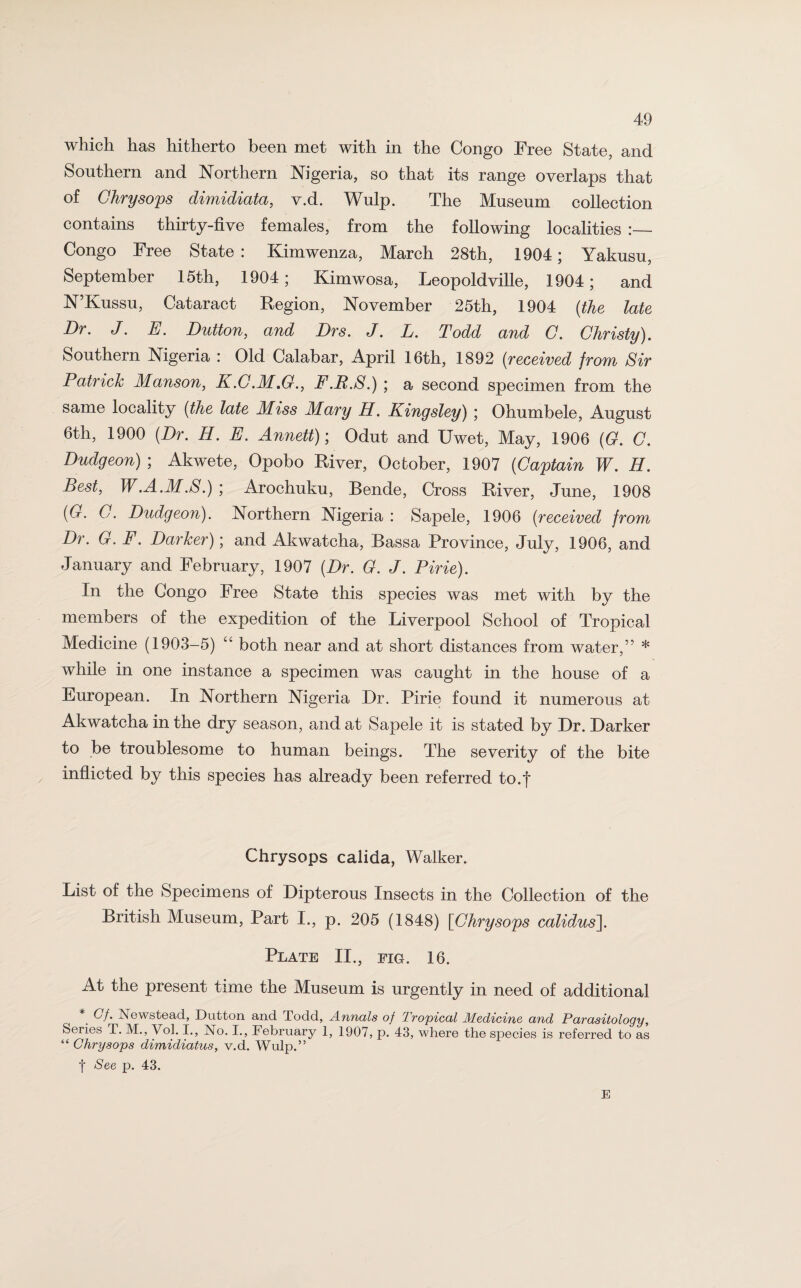 which has hitherto been met with in the Congo Free State, and Southern and Northern Nigeria, so that its range overlaps that of Chrysops dimidiata, v.d. Wulp. The Museum collection contains thirty-five females, from the following localities :— Congo Free State: Kimwenza, March 28th, 1904; Yakusu, September 15th, 1904; Kimwosa, Leopoldville, 1904; and N’Kussu, Cataract Region, November 25th, 1904 (the late Dr. J. E. Dutton, and Drs. J. L. Todd and C. Christy). Southern Nigeria : Old Calabar, April 16th, 1892 (received from Sir Patrick Manson, K.C.M.G., F.B.S.) ; a second specimen from the same locality (the late Miss Mary H. Kingsley) ; Ohumbele, August 6th, 1900 (Dr. H. E. Annett); Odut and Uwet, May, 1906 (G. C. Dudgeon) ; Akwete, Opobo River, October, 1907 (Captain W. H. Best, W.A.M.S.) ; Arochuku, Bende, Cross River, June, 1908 (G. G. Dudgeon). Northern Nigeria : Sapele, 1906 (received from Dr. G. F. Darker); and Akwatcha, Bassa Province, July, 1906, and January and February, 1907 (Dr. G. J. Pirie). In the Congo Free State this species was met with by the members of the expedition of the Liverpool School of Tropical Medicine (1903-5) “ both near and at short distances from water,’’ * while in one instance a specimen was caught in the house of a European. In Northern Nigeria Dr. Pirie found it numerous at Akwatcha in the dry season, and at Sapele it is stated by Dr. Darker to be troublesome to human beings. The severity of the bite inflicted by this species has already been referred to.f Chrysops calida, Walker. List of the Specimens of Dipterous Insects in the Collection of the British Museum, Part I., p. 205 (1848) [Chrysops calidus]. Plate II., fig. 16. At the present time the Museum is urgently in need of additional *' Cf. Newstead, Dutton and Todd, Annals of Tropical Medicine and Parasitology, Series T. M., Vol. I., No. I., February 1, 1907, p. 43, where the species is referred to as “ Chrysops dimidiatus, v.d. Wulp.” f See p. 43. E