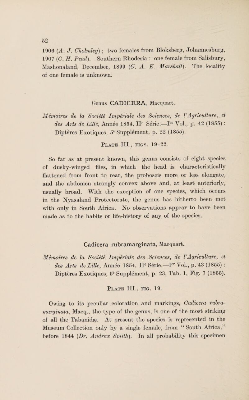 1906 (A. J. Cholmley) ; two females from Bloksberg, Johannesburg, 1907 (C. H. Pead). Southern Rhodesia : one female from Salisbury, Mashonaland, December, 1899 (G. A. K. Marshall). The locality of one female is unknown. Genus CAD I CERA, Macquart. Memoires de la Societe Imperials des Sciences, de l Agriculture, et des Arts de Lille, Annee 1854, IIe Serie.—Ier Vol., p. 42 (1855) : Dipteres Exotiques, 5e Supplement, p. 22 (1855). Plate III., figs. 19-22. So far as at present known, this genus consists of eight species of dusky-winged flies, in which the head is characteristically flattened from front to rear, the proboscis more or less elongate, and the abdomen strongly convex above and, at least anteriorly, usually broad. With the exception of one species, which occurs in the Nyasaland Protectorate, the genus has hitherto been met with only in South Africa. No observations appear to have been made as to the habits or life-history of any of the species. Cadicera rubramarginata, Macquart. Memoir es de la Societe Imperiale des Sciences, de V Agriculture, et des Arts de Lille, Annee 1854, IIe Serie.—Ier Vol., p. 43 (1855) : Dipteres Exotiques, 5e Supplement, p. 23, Tab. 1, Fig. 7 (1855). Plate III., fig. 19. Owing to its peculiar coloration and markings, Cadicera rubra- marginata, Macq., the type of the genus, is one of the most striking of all the Tabanidae. At present the species is represented in the Museum Collection only by a single female, from “ South Africa,” before 1844 (Dr. Andrew Smith). In all probability this specimen