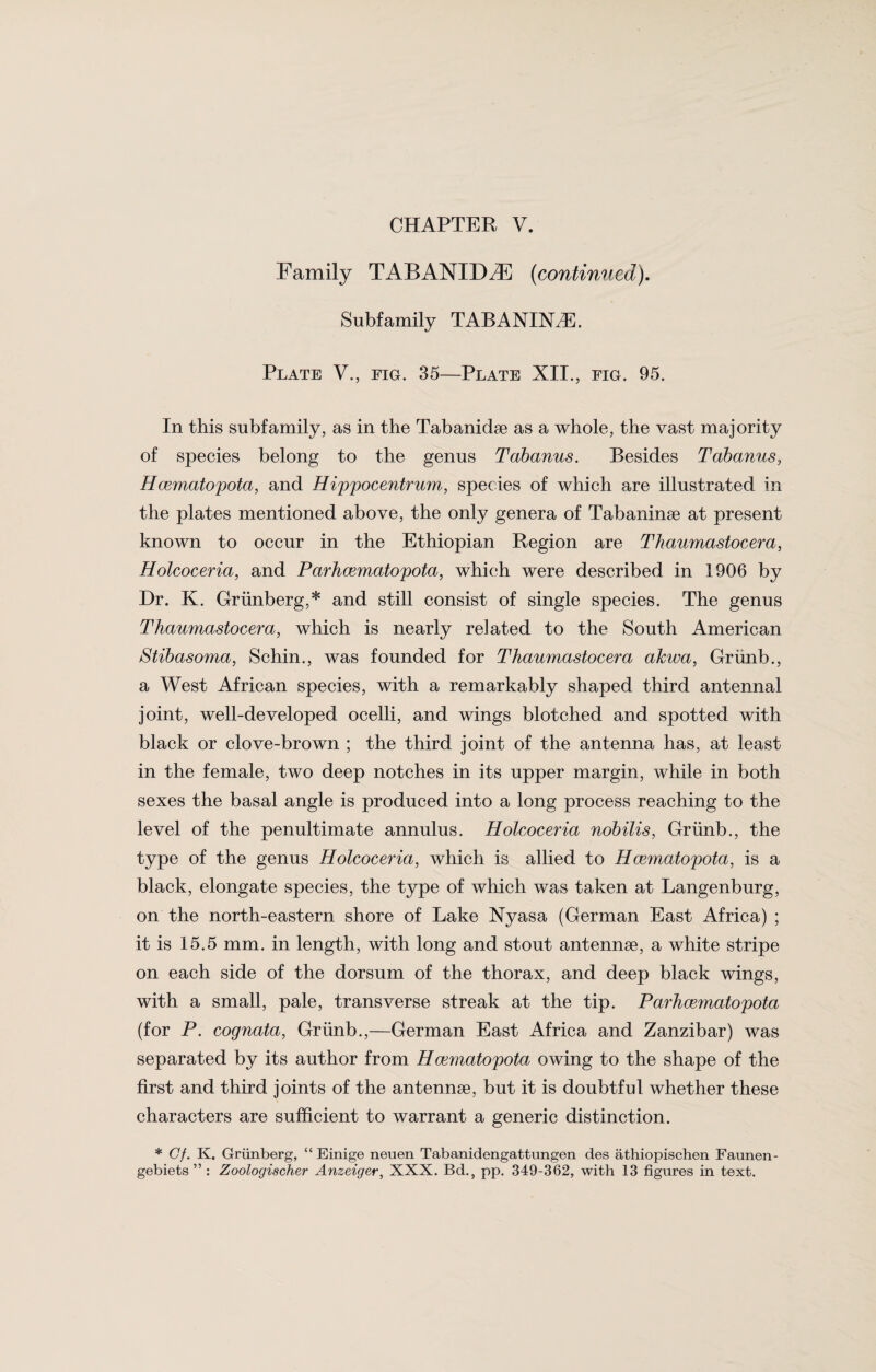 Family TABANIDZE (continued). Subfamily TABANINA. Plate V., fig. 35—Plate XII., fig. 95. In this subfamily, as in the Tabanidae as a whole, the vast majority of species belong to the genus Tabanus. Besides Tabanus, Hcematopota, and Hippocentrum, species of which are illustrated in the plates mentioned above, the only genera of Tabaninae at present known to occur in the Ethiopian Region are Thciumastocera, Holcoceria, and Parhcematopota, which were described in 1906 by Dr. K. Griinberg,* and still consist of single species. The genus Thaumastocera, which is nearly related to the South American iStibasoma, Schin., was founded for Thaumastocera alcwa, Grunb., a West African species, with a remarkably shaped third antennal joint, well-developed ocelli, and wings blotched and spotted with black or clove-brown ; the third joint of the antenna has, at least in the female, two deep notches in its upper margin, while in both sexes the basal angle is produced into a long process reaching to the level of the penultimate annulus. Holcoceria nobilis, Grunb., the type of the genus Holcoceria, which is allied to Hcematopota, is a black, elongate species, the type of which was taken at Langenburg, on the north-eastern shore of Lake Nyasa (German East Africa) ; it is 15.5 mm. in length, with long and stout antennae, a white stripe on each side of the dorsum of the thorax, and deep black wings, with a small, pale, transverse streak at the tip. Parhcematopota (for P. cognata, Grunb.,—German East Africa and Zanzibar) was separated by its author from Hcematopota owing to the shape of the first and third joints of the antennae, but it is doubtful whether these characters are sufficient to warrant a generic distinction. * Cf. K. Griinberg, “ Einige neuen Tabanidengattnngen des athiopischen Faunen- gebiets ” : Zoologischer Anzeiger, XXX. Bd., pp. 349-362, with 13 figures in text.