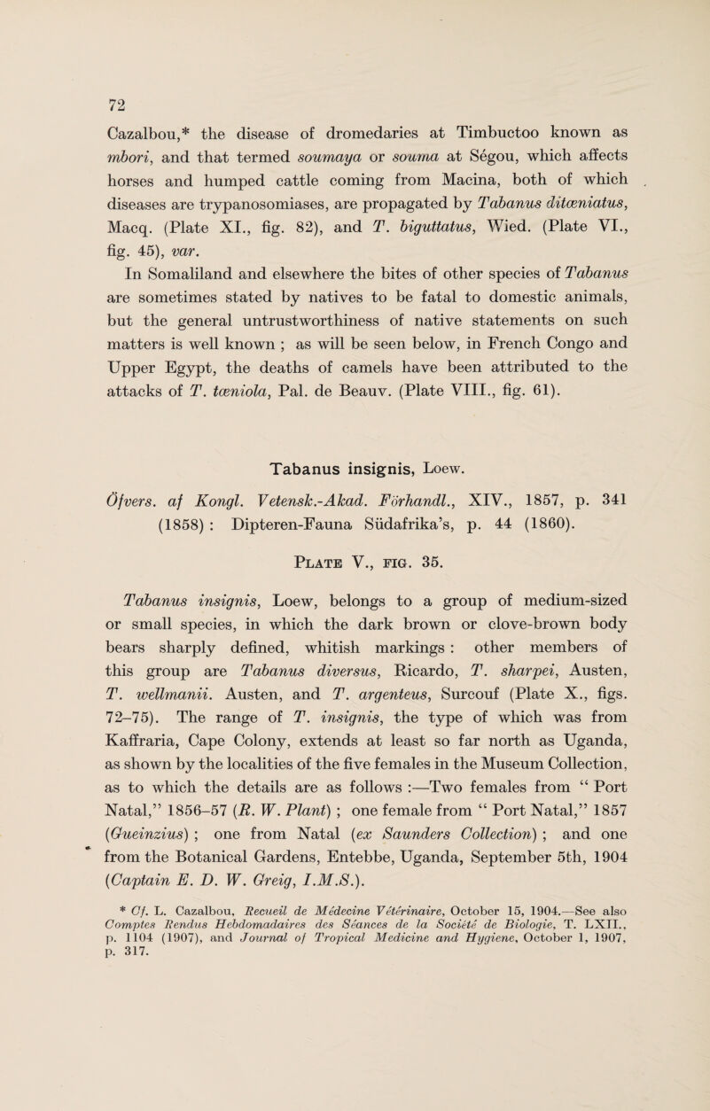 Cazalbou,* the disease of dromedaries at Timbuctoo known as mbori, and that termed soumaya or souma at Segou, which affects horses and humped cattle coming from Macina, both of which diseases are trypanosomiases, are propagated by Tabanus ditceniatus, Macq. (Plate XI., fig. 82), and T. biguttatus, Wied. (Plate VI., fig. 45), var. In Somaliland and elsewhere the bites of other species of Tabanus are sometimes stated by natives to be fatal to domestic animals, but the general untrustworthiness of native statements on such matters is well known ; as will be seen below, in French Congo and Upper Egypt, the deaths of camels have been attributed to the attacks of T. tceniola, Pal. de Beauv. (Plate VIII., fig. 61). Tabanus insignis, Loew. Ofvers. af Kongl. VetensJc.-ATcad. Forhandl., XIV., 1857, p. 341 (1858) : Dipteren-Fauna Siidafrika’s, p. 44 (1860). Plate V., fig. 35. Tabanus insignis, Loew, belongs to a group of medium-sized or small species, in which the dark brown or clove-brown body bears sharply defined, whitish markings : other members of this group are Tabanus diversus, Ricardo, T. sharpei, Austen, T. wellmanii. Austen, and T. argenteus, Surcouf (Plate X., figs. 72-75). The range of T. insignis, the type of which was from Kaffraria, Cape Colony, extends at least so far north as Uganda, as shown by the localities of the five females in the Museum Collection, as to which the details are as follows :—Two females from “ Port Natal,” 1856-57 {R. W. Plant) ; one female from “ Port Natal,” 1857 (Gueinzius) ; one from Natal {ex Saunders Collection) ; and one from the Botanical Gardens, Entebbe, Uganda, September 5th, 1904 {Captain E. D. W. Greig, I.M.S.). * Cf. L. Cazalbou, Recueil de MSdecine V eter inair e, October 15, 1904.—See also Comptes Rendus Hebdomadaires des Seances de la Societe de Biologie, T. LXII., p. 1104 (1907), and Journal of Tropical Medicine and Hygiene, October 1, 1907, p. 317.