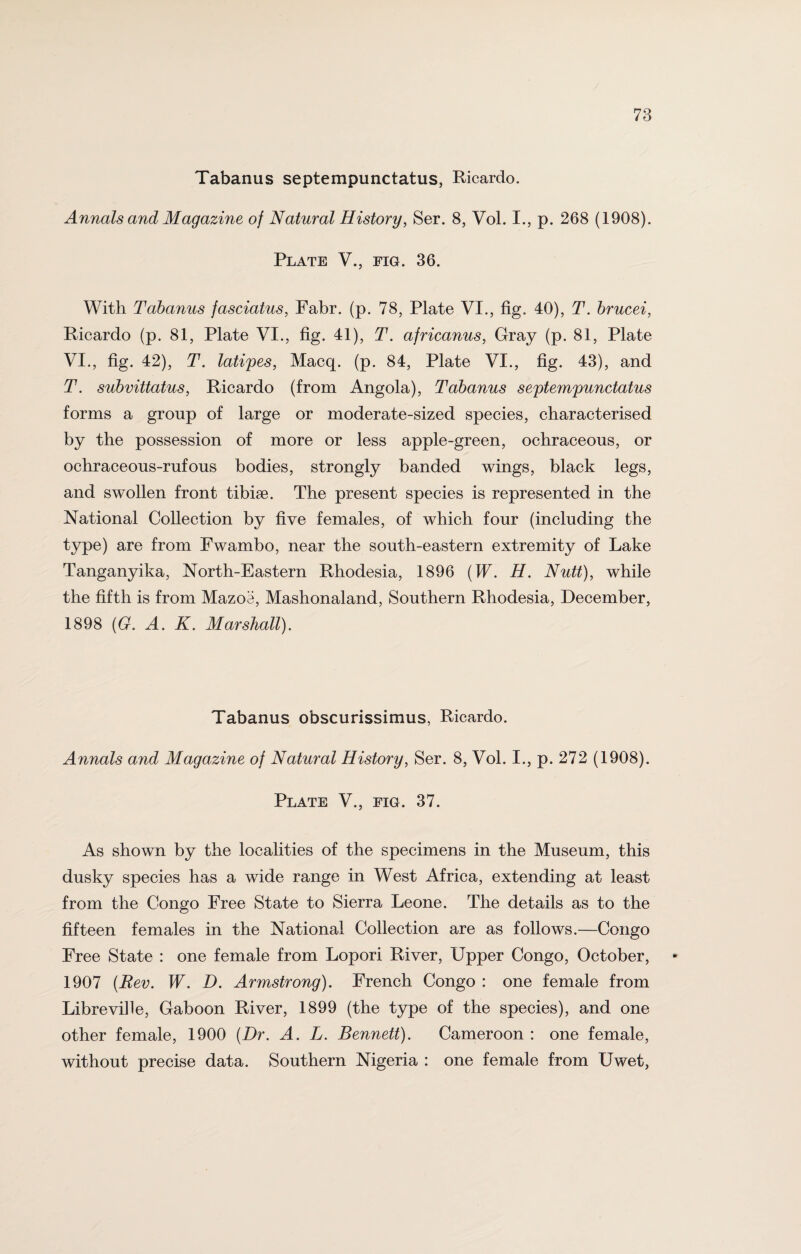 Tabanus septempunctatus, Ricardo. Annals and Magazine of Natural History, Ser. 8, Vol. I., p. 268 (1908). Plate V., fig. 36. With Tabanus fasciatus, Fabr. (p. 78, Plate VI., fig. 40), T. brucei, Ricardo (p. 81, Plate VI., fig. 41), T. africanus, Gray (p. 81, Plate VI., fig. 42), T. latipes, Macq. (p. 84, Plate VI., fig. 43), and T. subvittatus, Ricardo (from Angola), Tabanus septempunctatus forms a group of large or moderate-sized species, characterised by the possession of more or less apple-green, ochraceous, or ochraceous-rufous bodies, strongly banded wings, black legs, and swollen front tibiae. The present species is represented in the National Collection by five females, of which four (including the type) are from Fwambo, near the south-eastern extremity of Lake Tanganyika, North-Eastern Rhodesia, 1896 (W. H. Nutt), while the fifth is from Mazoe, Mashonaland, Southern Rhodesia, December, 1898 (G. A. K. Marshall). Tabanus obscurissimus, Ricardo. Annals and Magazine of Natural History, Ser. 8, Vol. I., p. 272 (1908). Plate V., fig. 37. As shown by the localities of the specimens in the Museum, this dusky species has a wide range in West Africa, extending at least from the Congo Free State to Sierra Leone. The details as to the fifteen females in the National Collection are as follows.—Congo Free State : one female from Lopori River, Upper Congo, October, 1907 (Rev. W. D. Armstrong). French Congo : one female from Libreville, Gaboon River, 1899 (the type of the species), and one other female, 1900 (Dr. A. L. Bennett). Cameroon : one female, without precise data. Southern Nigeria : one female from Uwet,
