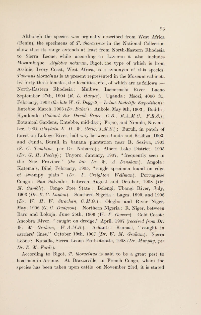 Although the species was orginally described from West Africa (Benin), the specimens of T. thoracinus in the National Collection show that its range extends at least from North-Eastern Rhodesia to Sierra Leone, while according to Laveran it also includes Mozambique. Atylotus notarum, Bigot, the type of which is from Assinie, Ivory Coast, West Africa, is a synonym of this species. Tabanus thoracinus is at present represented in the Museum cabinets by forty-three females, the localities, etc., of which are as follows :— North-Eastern Rhodesia : Muibwe, Luencenshi River, Luena September 27th, 1904 (R. L. Harger). Uganda : Msozi, 4000 ft., February, 1903 (the late W. G. Doggett,—Delme Radcliffe Expedition) ; Entebbe, March, 1903 (Dr. Baker) ; Ankole, May 9th, 1903 ; Buddu ; Kyadondo (Colonel Sir David Bruce, C.B., E.A.M.C., F.E.S.) ; Botanical Gardens, Entebbe, mid-day ; Fajao, and Nimule, Novem¬ ber, 1904 (Captain E. D. W. Greig, I.M.S.) ; Buruli, in patch of forest on Lukoge River, half-way between Junda and Kisiliza, 1903, and Junda, Buruli, in banana plantation near R. Seziwa, 1903 (S. C. Tomkins, per Dr. Nabarro) ; Albert Lake District, 1905 (Dr. G. H. Pooley) ; Unyoro, January, 1907, “ frequently seen in the Nile Province ” (the late Dr. W. A. Densham). Angola : Katema’s, Bihe, February, 1905, “ single specimen found on edge of swampy plain ” (Dr. F. Creighton Wellman). Portuguese Congo : San Salvador, between August and October, 1908 (Dr. M. Gamble). Congo Free State : Bolengi, Ubangi River, July, 1903 (Dr. E. C. Layton). Southern Nigeria : Lagos, 1899, and 1906 (Dr. W. H. W. Strachan, C.M.G.) ; Ologbo and River Niger, May, 1906 (G. C. Dudgeon). Northern Nigeria : R. Niger, between Baro and Lokoja, June 25th, 1906 (W. F. Gowers). Gold Coast: Ancobra River, “ caught on dredge,” April, 1907 (received from Dr. W. M. Graham, W.A.M.S.). Ashanti: Kumasi, “caught in carriers’ lines,” October 19th, 1907 (Dr. W. M. Graham). Sierra Leone : Kaballa, Sierra Leone Protectorate, 1908 (Dr. Murphy, per Dr. R. M. Forde). According to Bigot, T. thoracinus is said to be a great pest to boatmen in Assinie. At Brazzaville, in French Congo, where the species has been taken upon cattle on November 23rd, it is stated