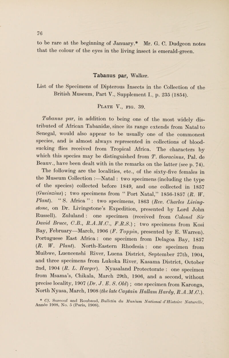 to be rare at the beginning of January.* Mr. G. C. Dudgeon notes that the colour of the eyes in the living insect is emerald-green. Tabanus par, Walker. List of the Specimens of Dipterous Insects in the Collection of the British Museum, Part V., Supplement I., p. 235 (1854). Plate V., fig. 39. Tabanus par, in addition to being one of the most widely dis¬ tributed of African Tabanidse, since its range extends from Natal to Senegal, would also appear to be usually one of the commonest species, and is almost always represented in collections of blood¬ sucking flies received from Tropical Africa. The characters by which this species may be distinguished from T. thoracinus, Pal. de Beauv., have been dealt with in the remarks on the latter (see p. 74). The following are the localities, etc., of the sixty-five females in the Museum Collection :—Natal : two specimens (including the type of the species) collected before 1849, and one collected in 1857 (Gueinzius) ; two specimens from “Port Natal,” 1856-1857 (R. W. Plant). S. Africa : two specimens, 1863 [Rev. Charles Living¬ stone, on Dr. Livingstone’s Expedition, presented by Lord John Russell). Zululand : one specimen (received from Colonel Sir David Bruce, C.B., B.A.M.C., F.B.S.) ; two specimens from Kosi Bay, February—March, 1906 (F. Toppin, presented by E. Warren). Portuguese East Africa : one specimen from Delagoa Bay, 1857 (B. JV. Plant). North-Eastern Rhodesia: one specimen from Muibwe, Luencenshi River, Luena District, September 27th, 1904, and three specimens from Lukoka River, Kasama District, October 2nd, 1904 (R. L. Barger). Nyasaland Protectorate : one specimen from Msama’s, Chikala, March 29th, 1906, and a second, without precise locality, 1907 (Dr. J. E. S. Old) ; one specimen from Karonga, North Nyasa, March, 1908 (the late Captain Hallam Hardy, R.A.M.C.). * Cf. Surcouf and Roubaud, Bulletin du Museum National d’Histoire Naturelle Annee 1908, No. 5 (Paris, 1908).