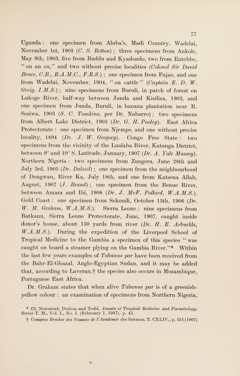 Uganda : one specimen from Aluba’s, Madi Country, Wadelai, November 1st, 1904 (C. S. Betton) ; three specimens from Ankole, May 9th, 1903, five from Buddu and Kyadondo, two from Entebbe, “ on an ox,” and two without precise localities (Colonel Sir David Bruce, C.B., R.A.M.C., F.R.S.) ; one specimen from Fajao, and one from Wadelai, November, 1904, “ on cattle ” (Captain E. D. W. Greig, I.M.S.) ; nine specimens from Buruli, in patch of forest on Lukoge River, half-way between Junda and Kisiliza, 1903, and one specimen from Junda, Buruli, in banana plantation near R. Seziwa, 1903 (S. C. Tomkins, per Dr. Nabarro) ; two specimens from Albert Lake District, 1905 (Dr. G. H. Pooley). East Africa Protectorate : one specimen from Njemps, and one without precise locality, 1894 (Dr. J. W. Gregory). Congo Free State : two specimens from the vicinity of the Lualaba River, Katanga District, between 9° and 10° S. Latitude, January, 1907 (Dr. A. Yale Massey). Northern Nigeria : two specimens from Zungeru, June 28th and July 3rd, 1905 (Dr. Dalziel) ; one specimen from the neighbourhood of Dongwan, River Ka, July 18th, and one from Katsena Allah, August, 1907 (J. Brand) ; one specimen from the Benue River, between Amara and Ibi, 1908 (Dr. J. McF. Pollard, W.A.M.S.). Gold Coast : one specimen from Sekondi, October 15th, 1906 (Dr. W. M. Graham, W.A.M.S.). Sierra Leone : nine specimens from Batkanu, Sierra Leone Protectorate, June, 1907, caught inside donor’s house, about 150 yards from river (Dr. H. E. Arbuckle, W.A.M.S.). During the expedition of the Liverpool School of Tropical Medicine to the Gambia a specimen of this species “ was caught on board a steamer plying on the Gambia River.”* Within the last few years examples of Tabanus par have been received from the Bahr-El-Ghazal, Anglo-Egyptian Sudan, and it may be added that, according to Laveran,f the species also occurs in Mozambique, Portuguese East Africa. Dr. Graham states that when alive Tabanus par is of a greenish- yellow colour : an examination of specimens from Northern Nigeria, * Of. Newstead, Dutton and Todd, Annals of Tropical Medicine and Parasitology, Series T. M., Vol. I., No. I. (February 1, 1907), p. 45. f Comptes Rendus des Seances de VAcademie des Sciences, T. CXLIV., p. 551 (1907)