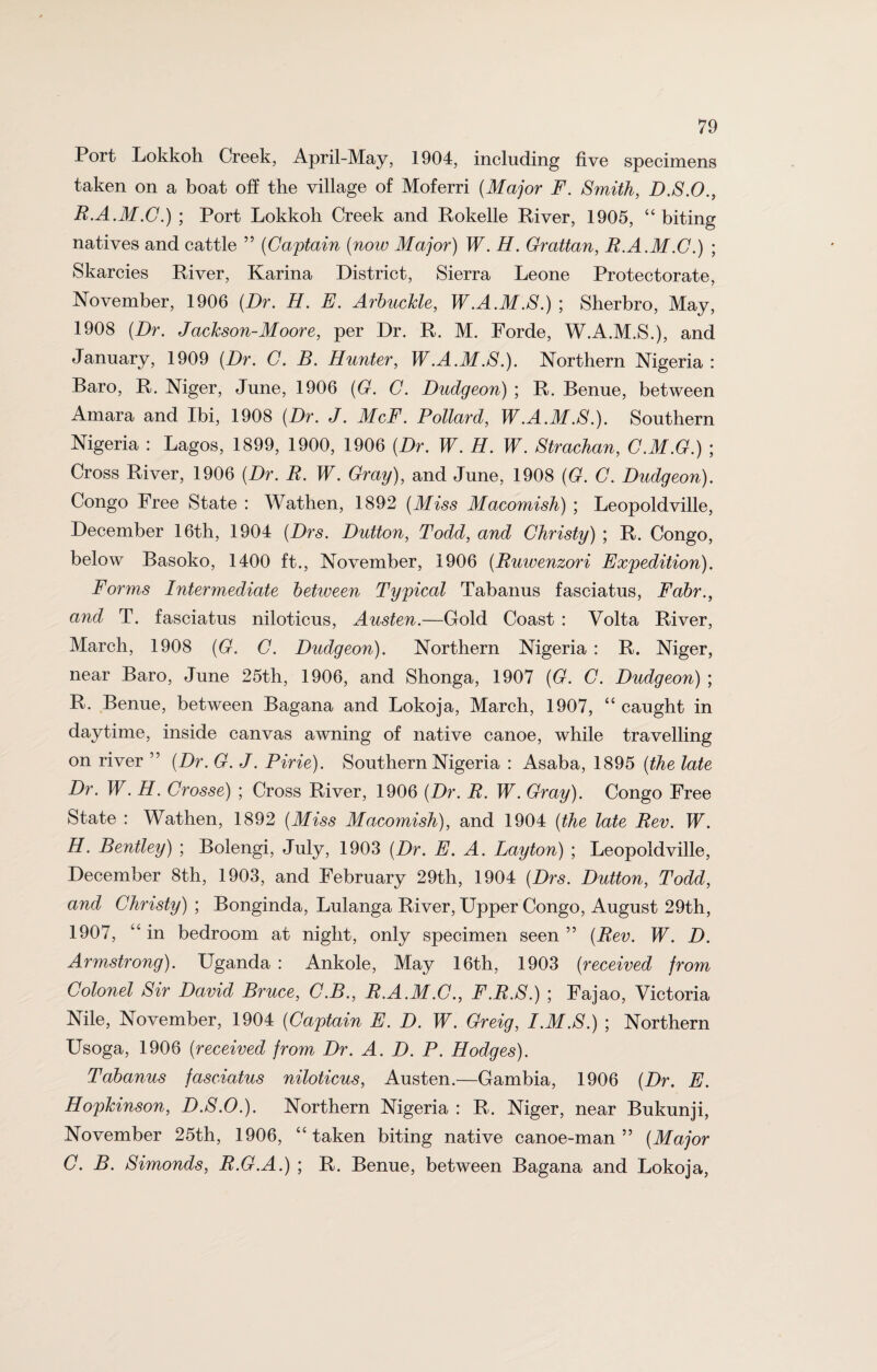 Port Lokkoh Creek, April-May, 1904, including five specimens taken on a boat off the village of Moferri (Major F. Smith, D.S.O., R.A.M.C.) ; Port Lokkoh Creek and Rokelle River, 1905, “ biting natives and cattle ” (Captain (now Major) W. H. Grattan, R.A.M.C.) ; Skarcies River, Karina District, Sierra Leone Protectorate, November, 1906 (Dr. H. E. Arbuckle, W.A.M.S.); Sherbro, May, 1908 (Dr. Jackson-Moore, per Dr. R. M. Forde, W.A.M.S.), and January, 1909 (Dr. C. B. Hunter, W.A.M S.). Northern Nigeria : Baro, R. Niger, June, 1906 (G. C. Dudgeon) ; R. Benue, between Amara and Ibi, 1908 (Dr. J. McF. Pollard, W.A.M.S.). Southern Nigeria : Lagos, 1899, 1900, 1906 (Dr. W. H. W. Strachan, C.M.G.) ; Cross River, 1906 (Dr. R. W. Gray), and June, 1908 (G. C. Dudgeon). Congo Free State : Wathen, 1892 (Miss Macomish) ; Leopoldville, December 16th, 1904 (Drs. Dutton, Todd, and Christy) ; R. Congo, below Basoko, 1400 ft., November, 1906 (Ruwenzori Expedition). Forms Intermediate between Typical Tabanus fasciatus, Fabr., and T. fasciatus niloticus, Austen.—Gold Coast : Volta River, March, 1908 (G. C. Dudgeon). Northern Nigeria : R. Niger, near Baro, June 25th, 1906, and Shonga, 1907 (G. C. Dudgeon) ; R. Benue, between Bagana and Lokoja, March, 1907, “caught in daytime, inside canvas awning of native canoe, while travelling on river ” (Dr. G. J. Pirie). Southern Nigeria : Asaba, 1895 (the late Dr. W. H. Crosse) ; Cross River, 1906 (Dr. R. W. Gray). Congo Free State : Wathen, 1892 (Miss Macomish), and 1904 (the late Rev. W. H. Bentley) ; Boiengi, July, 1903 (Dr. E. A. Layton) ; Leopoldville, December 8th, 1903, and February 29th, 1904 (Drs. Dutton, Todd, and Christy) ; Bonginda, Lulanga River, Upper Congo, August 29th, 1907, “ in bedroom at night, only specimen seen ” (Rev. W. D. Armstrong). Uganda : Ankole, May 16th, 1903 (received from Colonel Sir David Bruce, C.B., R.A.M.C., F.R.S.) ; Fajao, Victoria Nile, November, 1904 (Captain E. D. W. Greig, I.M.S.) ; Northern Usoga, 1906 (received from Dr. A. D. P. Hodges). Tabanus fasciatus niloticus, Austen.—Gambia, 1906 (Dr. E. Hopkinson, D.S.O.). Northern Nigeria : R. Niger, near Bukunji, November 25th, 1906, “ taken biting native canoe-man ” (Major C. B. Simonds, R.G.A.) ; R. Benue, between Bagana and Lokoja,