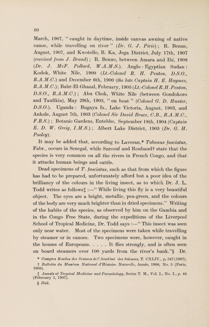 March, 1907, “ caught in daytime, inside canvas awning of native canoe, while travelling on river ” (Dr. G. J. Pirie) ; R. Benue, August, 1907, and Kwotello, R. Ka, Jega District, July 17th, 1907 (received from J. Brand) ; R. Benue, between Amara and Ibi, 1908 (Dr. J. McF. Pollard, W.A.M.S.). Anglo - Egyptian Sudan: Kodok, White Nile, 1900 (Lt.-Colonel E. H. Penton, D.S.O., R.A.M.C.) and December 6th, 1900 (the late Captain H. E. Haymes, E. A.M.C.); Bahr-El-Ghazal, February, 1905 (Lt.-ColonelE.H.Penton, D.S.O., R.A.M.C.) ; Abu Chok, White Nile (between Gondokoro and Taufikia), May 29th, 1905, “on boat” (Colonel G. D. Hunter, D. S.O.). Uganda : Bugaya Is., Lake Victoria, August, 1903, and Ankole, August 7th, 1903 (Colonel Sir David Bruce, C.B., R.A.M.C., F. R.S.) ; Botanic Gardens, Entebbe, September 18th, 1904 (Captain E. D. W. Greig, I.M.S.) ; Albert Lake District, 1905 (Dr. G. H. Pooley). It may be added that, according to Laveran,* Tabanus fasciatus, Fabr., occurs in Senegal, while Surcouf and Roubaudf state that the species is very common on all the rivers in French Congo, and that it attacks human beings and cattle. Dead specimens of T. fasciatus, such as that from which the figure has had to be prepared, unfortunately afford but a poor idea of the brilliancy of the colours in the living insect, as to which Dr. J. L. Todd writes as follows J :—“ While living this fly is a very beautiful object. The eyes are a bright, metallic, pea-green, and the colours of the body are very much brighter than in dried specimens.” Writing of the habits of the species, as observed by him on the Gambia and in the Congo Free State, during the expeditions of the Liverpool School of Tropical Medicine, Dr. Todd says :—“ This insect was seen only near water. Most of the specimens were taken while travelling by steamer or in canoes. Two specimens were, however, caught in the houses of Europeans.It flies strongly, and is often seen on board steamers over 100 yards from the river’s bank.”§ Dr. * Comptes Rendus des Seances deVAcade'mi des Sciences, T. CXLIV., p. 547 (1907). f Bulletin du Museum National d’Histoire Naturelle, Annee, 1908, No. 5 (Paris, 1908). f Annals of Tropical Medicine and Parasitoloqy, Series T. M., Vol. I., No. I., p. 44 (February 1, 1907). § Ibid.