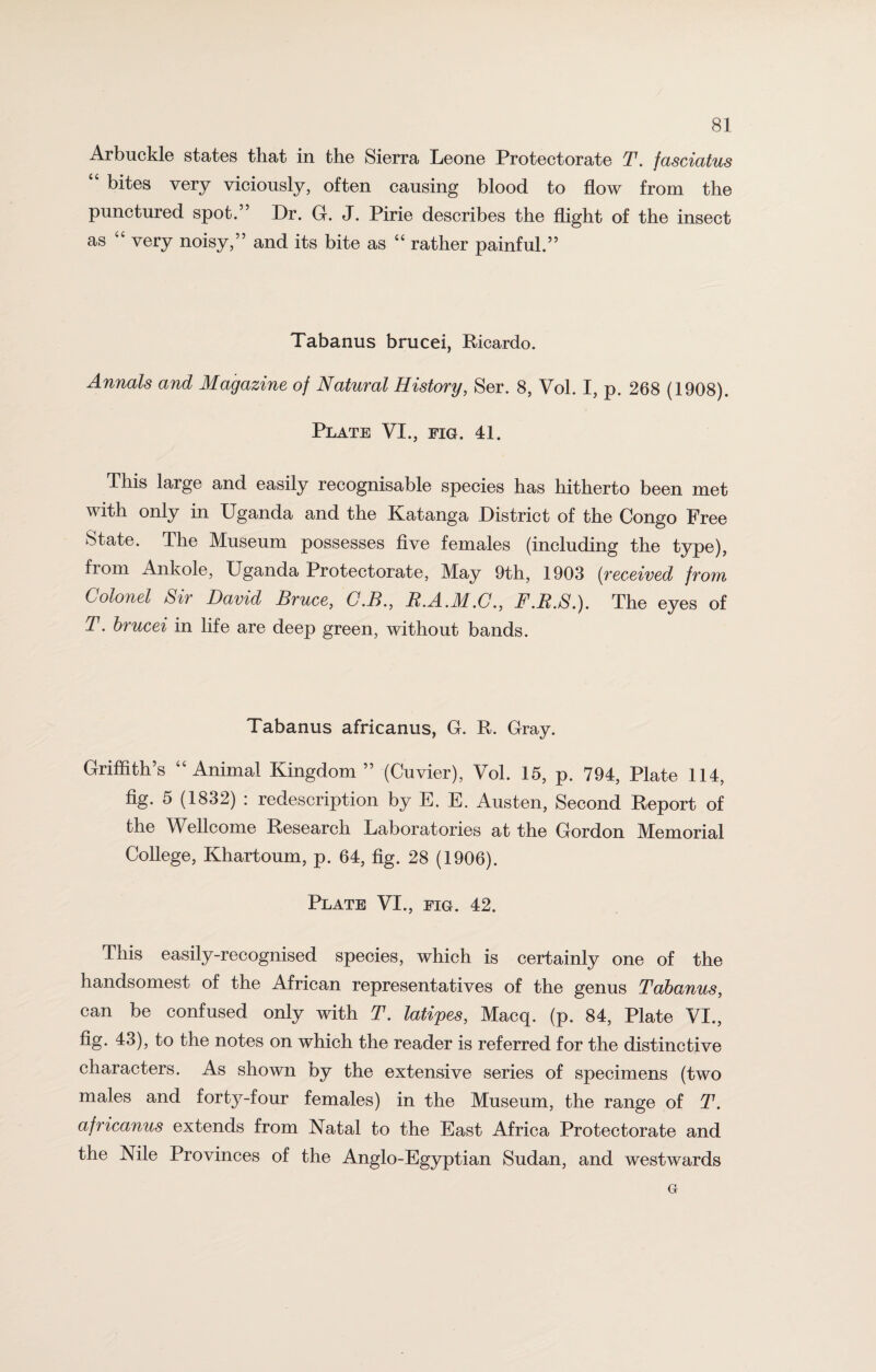 Arbuckle states that in the Sierra Leone Protectorate T. fasciatus 4 4 bites very viciously, often causing blood to flow from the punctured spot.” Dr. G. J. Pirie describes the flight of the insect as 44 very noisy,” and its bite as 44 rather painful.” Tabanus brucei, Ricardo. Annals and Magazine of Natural History, Ser. 8, Vol. I, p. 268 (1908). Plate VI., fig. 41. This large and easily recognisable species has hitherto been met with only in Uganda and the Katanga District of the Congo Free State. The Museum possesses five females (including the type), from Ankole, Uganda Protectorate, May 9th, 1903 {received from Colonel Sir David Bruce, C.B., R.A.M.C., F.R.S.). The eyes of T. brucei in life are deep green, without bands. Tabanus africanus, G. R. Gray. Griffith’s 44 Animal Kingdom” (Cuvier), Vol. 15, p. 794, Plate 114, fig. 5 (1832) : redescription by E. E. Austen, Second Report of the Wellcome Research Laboratories at the Gordon Memorial College, Khartoum, p. 64, fig. 28 (1906). Plate VI., fig. 42. This easily-recognised species, which is certainly one of the handsomest of the African representatives of the genus Tabanus, can be confused only with T. latipes, Macq. (p. 84, Plate VI., fig* 43)> to the notes on which the reader is referred for the distinctive characters. As shown by the extensive series of specimens (two males and forty-four females) in the Museum, the range of T. africanus extends from Natal to the East Africa Protectorate and the Nile Provinces of the Anglo-Egyptian Sudan, and westwards G