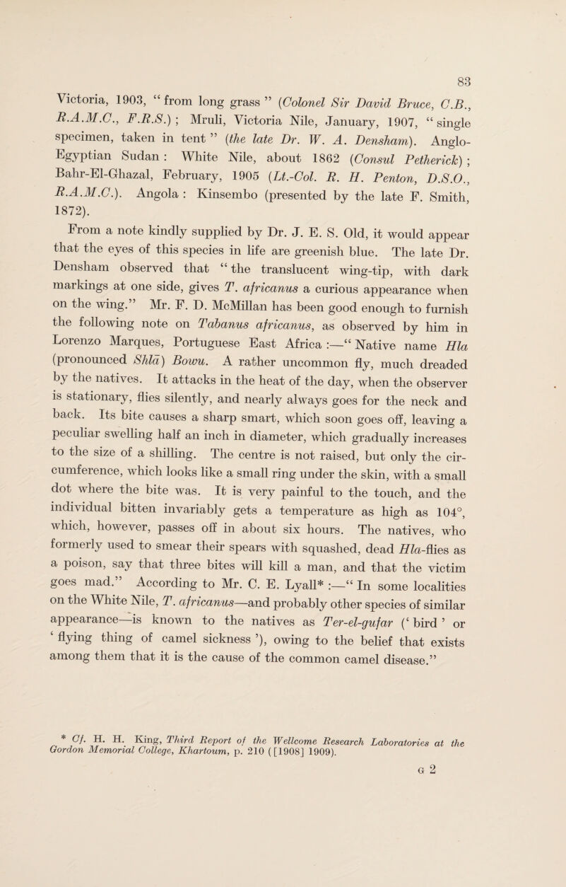 Victoria, 1903, “from long grass ” (Colonel Sir David Bruce, C.B., B.A.M.C., F.B.S.) ; Mruli, Victoria Nile, January, 1907, “single specimen, taken in tent ” (the late Dr. W. A. Densham). Anglo- Egyptian Sudan : White Nile, about 1862 (Consul Petherick) ; Balir-El-Ghazal, February, 1905 (Lt.-Col. B. H. Benton, D.S.O., B.A.M.C.). Angola: Kinsembo (presented by the late F. Smith, 1872). From a note kindly supplied by Dr. J. E. S. Old, it would appear that the eyes of this species in life are greenish blue. The late Dr. Densham observed that “the translucent wing-tip, with dark markings at one side, gives T. africanus a curious appearance when on the wing.” Mr. F. D. McMillan has been good enough to furnish the following note on Tabanus africanus, as observed by him in Loienzo Marques, Portuguese East Africa :—“ Native name Hla (pronounced Shld) Bowu. A rather uncommon fly, much dreaded by the natives. It attacks in the heat of the day, when the observer is stationary, flies silently, and nearly always goes for the neck and back. Its bite causes a sharp smart, which soon goes off, leaving a peculiar swelling half an inch in diameter, which gradually increases to the size of a shilling. The centre is not raised, but only the cir¬ cumference, which looks like a small ring under the skin, with a small dot where the bite was. It is very painful to the touch, and the individual bitten invariably gets a temperature as high as 104°, which, however, passes off in about six hours. The natives, who formerly used to smear their spears with squashed, dead Hla-flies as a poison, say that three bites will kill a man, and that the victim goes mad.” According to Mr. C. E. Lyall* “ In some localities on the White Nile, T. africanus—and probably other species of similar appearance—is known to the natives as Ter-el-gufar (‘ bird 5 or flying thing of camel sickness ), owing to the belief that exists among them that it is the cause of the common camel disease.” Gf. H. H. King, Third Report of the Wellcome Research Laboratories at the Gordon Memorial College, Khartoum, p. 210 ([1908J 1909). G 2