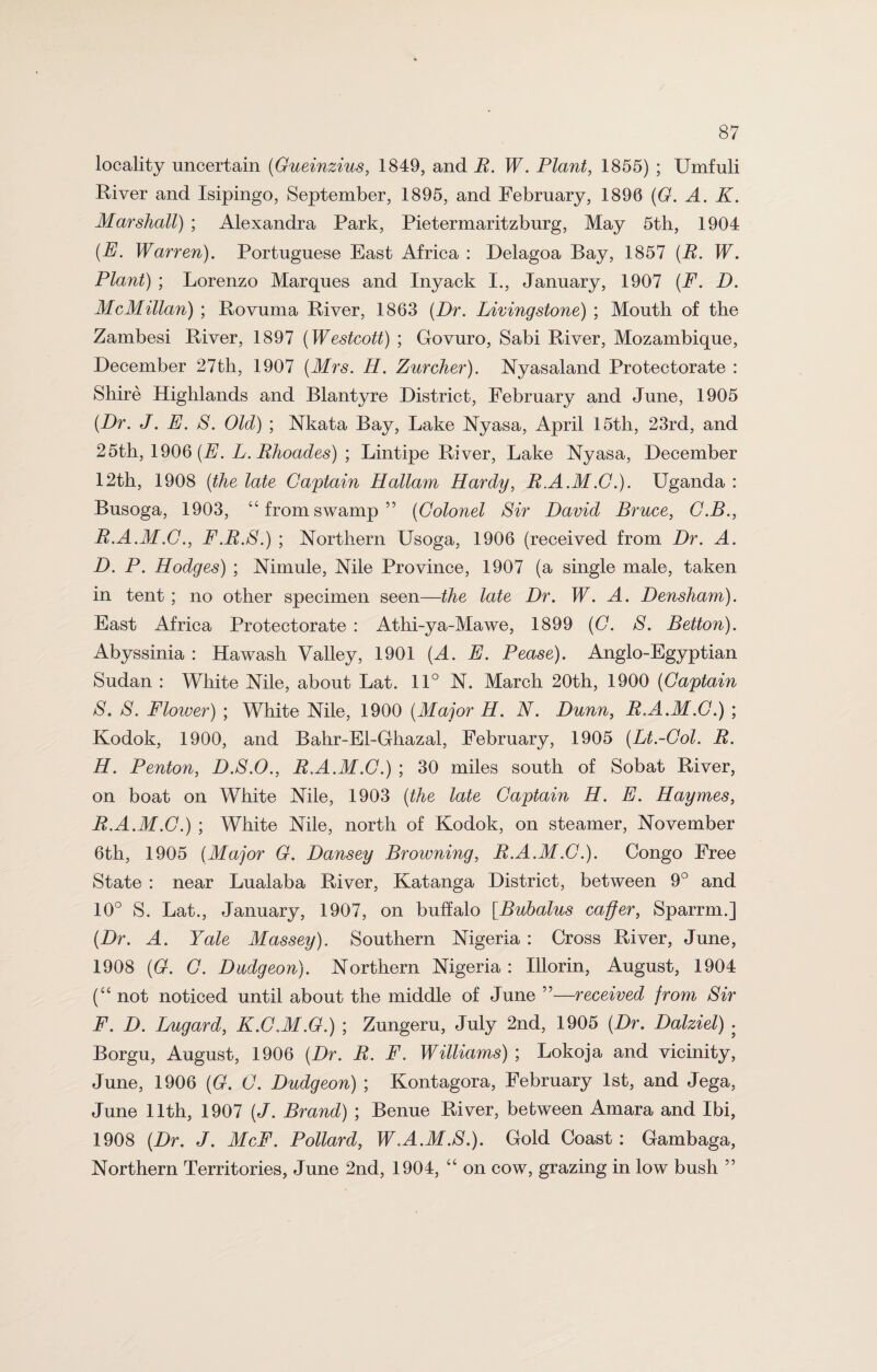 locality uncertain (Gueinzius, 1849, and E. W. Plant, 1855) ; Umfuli River and Isipingo, September, 1895, and February, 1896 (G. A. K. Marshall) ; Alexandra Park, Pietermaritzburg, May 5th, 1904 (E. Warren). Portuguese East Africa : Delagoa Bay, 1857 (E. W. Plant) ; Lorenzo Marques and Inyack I., January, 1907 (F. D. McMillan) ; Rovuma River, 1863 (Dr. Livingstone) ; Mouth of the Zambesi River, 1897 (Westcott) ; Govuro, Sabi River, Mozambique, December 27th, 1907 (Mrs. H. Zurcher). Nyasaland Protectorate : Shire Highlands and Blantyre District, February and June, 1905 (Dr. J. E. S. Old) ; Nkata Bay, Lake Nyasa, April 15th, 23rd, and 25th, 1906 (E. L. Ehoades) ; Lintipe River, Lake Nyasa, December 12th, 1908 (the late Captain Hallam Hardy, E.A.M.C.). Uganda : Busoga, 1903, “fromswamp” (Colonel Sir David Bruce, C.B., E.A.M.C., F.E.S.) ; Northern Usoga, 1906 (received from Dr. A. D. P. Hodges) ; Nimule, Nile Province, 1907 (a single male, taken in tent ; no other specimen seen—the late Dr. W. A. Densham). East Africa Protectorate : Athi-ya-Mawe, 1899 (C. S. Betton). Abyssinia : Hawash Valley, 1901 (A. E. Pease). Anglo-Egyptian Sudan : White Nile, about Lat. 11° N. March 20th, 1900 (Captain S. S. Flower) ; White Nile, 1900 (Major H. N. Dunn, E.A.M.C.) ; Kodok, 1900, and Bahr-El-Ghazal, February, 1905 (Lt.-Col. E. H. Penton, D.S.O., E.A.M.C.) ; 30 miles south of Sobat River, on boat on White Nile, 1903 (the late Captain H. E. Haymes, E. A.M.C.) ; White Nile, north of Kodok, on steamer, November 6th, 1905 (Major G. Dansey Browning, E.A.M.C.). Congo Free State : near Lualaba River, Katanga District, between 9° and 10° S. Lat., January, 1907, on buffalo [Bubalus caffer, Sparrm.] (Dr. A. Yale Massey). Southern Nigeria : Cross River, June, 1908 (G. C. Dudgeon). Northern Nigeria : Illorin, August, 1904 (“ not noticed until about the middle of June ”—received from Sir F. D. Lugard, K.C.M.G.) ; Zungeru, July 2nd, 1905 (Dr. Dalziel) . Borgu, August, 1906 (Dr. E. F. Williams) ; Lokoja and vicinity, June, 1906 (G. C. Dudgeon) ; Kontagora, February 1st, and Jega, June 11th, 1907 (J. Brand) ; Benue River, between Amara and Ibi, 1908 (Dr. J. McF. Pollard, W.A.M.S.). Gold Coast : Gambaga, Northern Territories, June 2nd, 1904, “ on cow, grazing in low bush ”