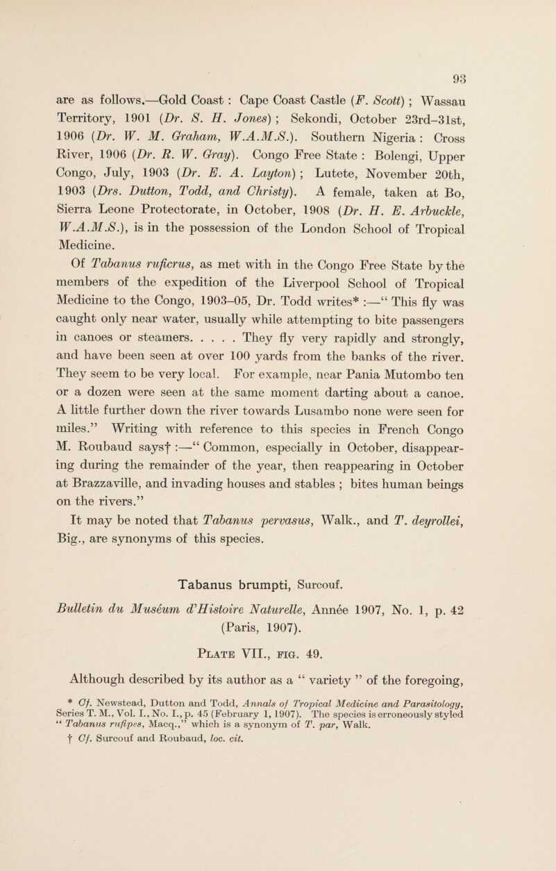 are as follows.—Gold Coast : Cape Coast Castle (F. Scott) ; Wassau Territory, 1901 (Dr. S. H. Jones) ; Sekondi, October 23rd-31st, 1906 (Dr. W. M. Graham, W.A.M.S.). Southern Nigeria : Cross River, 1906 (Dr. R. W. Gray). Congo Free State : Bolengi, Upper Congo, July, 1903 (Dr. E. A. Layton) ; Lutete, November 20th, 1903 (Drs. Dutton, Todd, and Christy). A female, taken at Bo, Sierra Leone Protectorate, in October, 1908 (Dr. H. E. Arbuclde, W.A.M.S.), is in the possession of the London School of Tropical Medicine. Of Tabanus ruficrus, as met with in the Congo Free State by the members of the expedition of the Liverpool School of Tropical Medicine to the Congo, 1903-05, Dr. Todd writes* :—“ This fly was caught only near water, usually while attempting to bite passengers in canoes or steamers.They fly very rapidly and strongly, and have been seen at over 100 yards from the banks of the river. They seem to be very local. For example, near Pania Mutombo ten or a dozen were seen at the same moment darting about a canoe. A little further down the river towards Lusambo none were seen for miles.” Writing with reference to this species in French Congo M. Roubaud saysf :—“ Common, especially in October, disappear¬ ing during the remainder of the year, then reappearing in October at Brazzaville, and invading houses and stables ; bites human beings on the rivers.” It may be noted that Tabanus pervasus, Walk., and T. deyrollei, Big., are synonyms of this species. Tabanus brumpti, Surcouf. Bulletin du Museum d'Histoire Naturelle, Annee 1907, No. 1, p. 42 (Paris, 1907). Plate VII., fig. 49. Although described by its author as a “ variety ” of the foregoing, * Of. Newstead, Dutton and Todd, Annals of Tropical Medicine and Parasitology, Series T. M., Vol. I., No. I.,p. 45 (February 1, 1907). The species is erroneously styled “ Tabanus rufipes, Macq.,” which is a synonym of T. par, Walk. f Of. Surcouf and Roubaud, loc. cit.