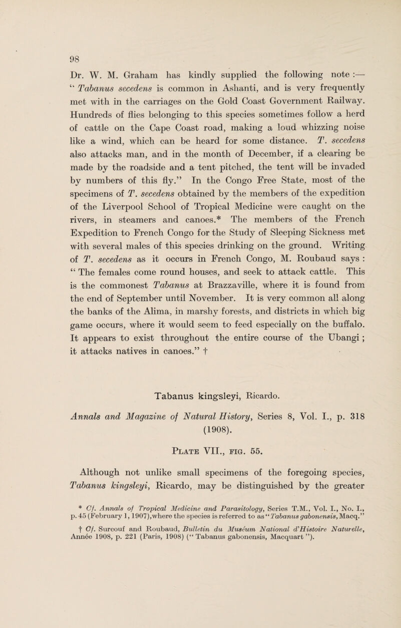 Dr. W. M. Graham has kindly supplied the following note :— “ Tabanus secedens is common in Ashanti, and is very frequently met with in the carriages on the Gold Coast Government Railway. Hundreds of flies belonging to this species sometimes follow a herd of cattle on the Cape Coast road, making a loud whizzing noise like a wind, which can be heard for some distance. T. secedens also attacks man, and in the month of December, if a clearing be made by the roadside and a tent pitched, the tent will be invaded by numbers of this fly.” In the Congo Free State, most of the specimens of T. secedens obtained by the members of the expedition of the Liverpool School of Tropical Medicine were caught on the rivers, in steamers and canoes.* The members of the French Expedition to French Congo for the Study of Sleeping Sickness met with several males of this species drinking on the ground. Writing of T. secedens as it occurs in French Congo, M. Roubaud says : “ The females come round houses, and seek to attack cattle. This is the commonest Tabanus at Brazzaville, where it is found from the end of September until November. It is very common all along the banks of the Alima, in marshy forests, and districts in which big game occurs, where it would seem to feed especially on the buffalo. It appears to exist throughout the entire course of the Ubangi ; it attacks natives in canoes.” t Tabanus kingsleyi, Ricardo. Annals and Magazine of Natural History, Series 8, Vol. I., p. 318 (1908). Plate VII., fig. 55. Although not unlike small specimens of the foregoing species, Tabanus kingsleyi, Ricardo, may be distinguished by the greater * Cf. Annals of Tropical Medicine and Parasitology, Series T.M., Vol. I., No. I., p. 45 (February 1,1907),where the species is referred to as*‘Tabanus gabonensis,Macq.” t Cf. Surcouf and Roubaud, Bulletin du Museum National d'Histoire Naturelle, Annee 1908, p. 221 (Paris, 1908) (“ Tabanus gabonensis, Macquart ”)•