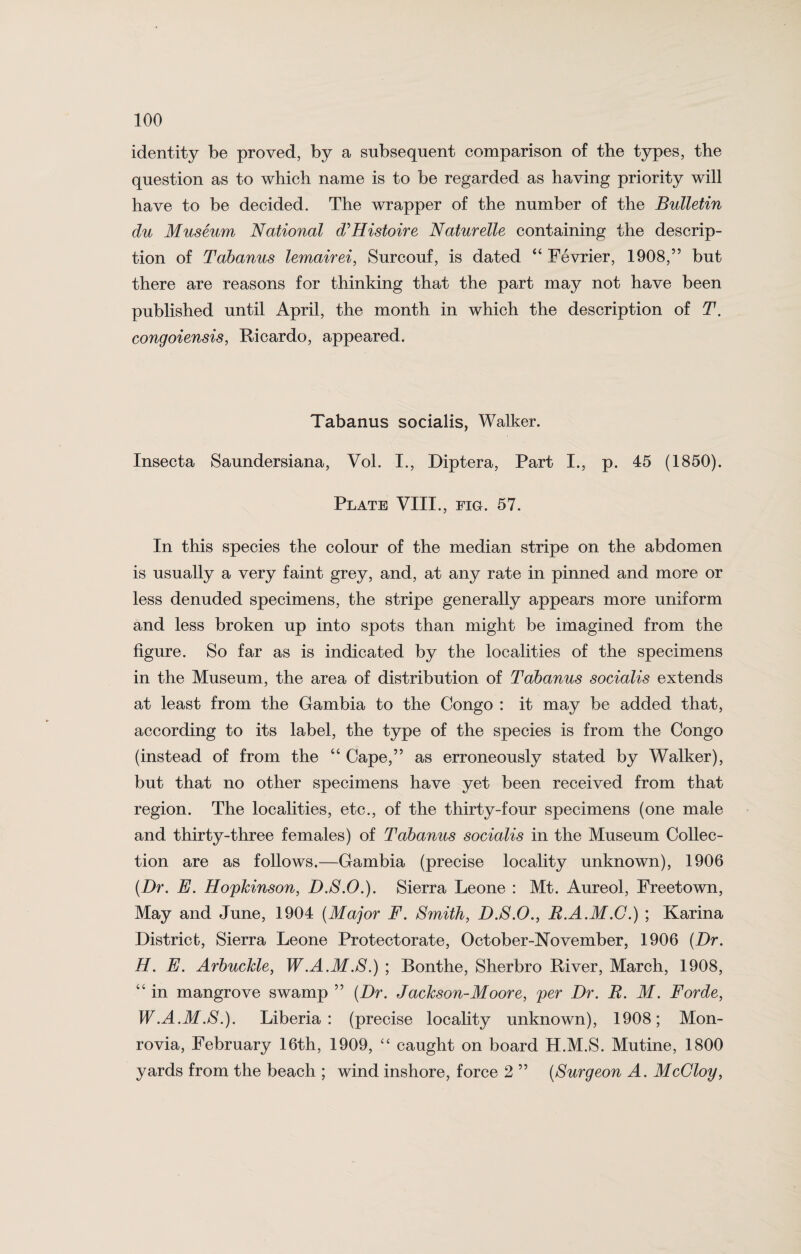 identity be proved, by a subsequent comparison of the types, the question as to which name is to be regarded as having priority will have to be decided. The wrapper of the number of the Bulletin du Museum National d’Histoire Naturelle containing the descrip¬ tion of Tabanus lemairei, Surcouf, is dated “ Fevrier, 1908,” but there are reasons for thinking that the part may not have been published until April, the month in which the description of T. congoiensis, Ricardo, appeared. Tabanus socialis, Walker. Insecta Saundersiana, Vol. I., Diptera, Part I., p. 45 (1850). Plate VIII., fig. 57. In this species the colour of the median stripe on the abdomen is usually a very faint grey, and, at any rate in pinned and more or less denuded specimens, the stripe generally appears more uniform and less broken up into spots than might be imagined from the figure. So far as is indicated by the localities of the specimens in the Museum, the area of distribution of Tabanus socialis extends at least from the Gambia to the Congo : it may be added that, according to its label, the type of the species is from the Congo (instead of from the “ Cape,” as erroneously stated by Walker), but that no other specimens have yet been received from that region. The localities, etc., of the thirty-four specimens (one male and thirty-three females) of Tabanus socialis in the Museum Collec¬ tion are as follows.—Gambia (precise locality unknown), 1906 {Dr. E. Hopkinson, D.S.O.). Sierra Leone : Mt. Aureol, Freetown, May and June, 1904 {Major F. Smith, D.S.O., R.A.M.G.) ; Karina District, Sierra Leone Protectorate, October-November, 1906 {Dr. H. E. Arbuckle, W.A.M.S.) ; Bonthe, Sherbro River, March, 1908, “ in mangrove swamp ” {Dr. Jackson-Moore, per Dr. R. M. Forde, W.A.M.S.). Liberia: (precise locality unknown), 1908; Mon¬ rovia, February 16th, 1909, “ caught on board H.M.S. Mutine, 1800 yards from the beach ; wind inshore, force 2 ” {Surgeon A. McGloy,