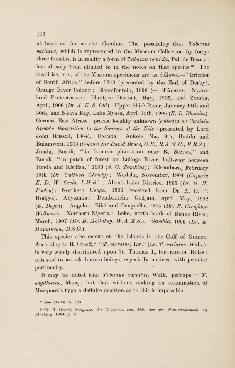 at least as far as the Gambia. The possibility that Tctbanus variatus, which is represented in the Museum Collection by forty- three females, is in reality a form of Tabanus tceniola, Pal. de Beauv., has already been alluded to in the notes on that species.* The localities, etc., of the Museum specimens are as follows.—“ Interior of South Africa,” before 1843 (presented by the Earl of Derby). Orange River Colony : Bloemfontein, 1898 (— Wilman). Nyasa- land Protectorate : Blantyre District, May, 1905, and Zomba, April, 1906 (Dr. J. E. S. Old); Upper Shire River, January 14th and 20th, and Nkata Bay, Lake Nyasa, April 15th, 1906 {E. L. Rhoades). German East Africa : precise locality unknown (collected on Captain Speke’s Expedition to the Sources of the Nile—presented by Lord John Russell, 1864). Uganda : Ankole, May 9th, Buddu and Bulamwezi, 1903 (Colonel Sir David Bruce, C.B., R.A.M.C., F.R.S.) ; Junda, Buruli, “ in banana plantation near R. Seziwa.” and Buruli, “ in patch of forest on Lukoge River, half-way between Junda and Kisiliza,” 1903 (S. C. Tomkins) ; Kisembara, February 10th (Dr. Cuthbert Christy) ; Wadelai, November, 1904 (Captain E. D. W. Greig, I.M.S.) ; Albert Lake District, 1905 (Dr. G. H. Pooley) ; Northern Usoga, 1906 (received from Dr. A. D. P. Hodges). Abyssinia : Dembratcha, Godjam, April—May, 1902 (E. Degen). Angola : Bihe and Benguella, 1904 (Dr. F. Creighton Wellman). Northern Nigeria : Loko, north bank of Benue River, March, 1907 (Dr. B. McGahey, W.A.M.S.). Gambia, 1906 (Dr. E. Hopkinson, D.S.O.). This species also occurs on the islands in the Gulf of Guinea. According to R. Greeff,f “ T. serratus, Lw.” (i.e. T. variatus, Walk.), is very widely distributed upon St. Thomas I., but rare on Rolas : it is said to attack human beings, especially natives, with peculiar pertinacity. It may be noted that Tabanus variatus, Walk., perhaps = T. Sagittarius, Macq., but that without making an examination of Macquart’s type a definite decision as to this is impossible. * See above,.p. 103. ■j- Cf. R. Greeff, Sitzgsber. der Gesellsch. zur. Bef. der ges. Naturwissensch. zu Marburg, 1884, p. 78.