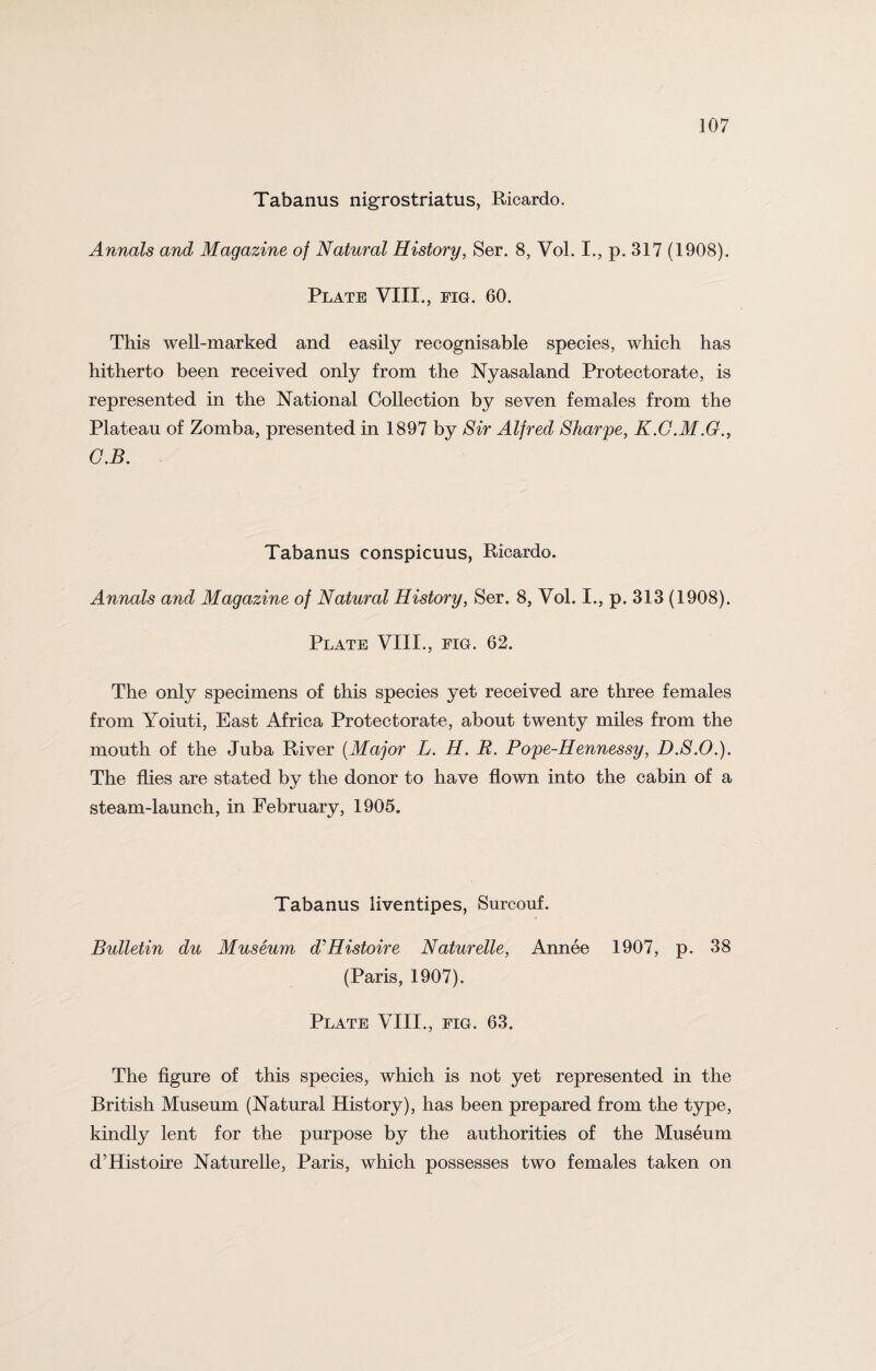 Tabanus nigrostriatus, Ricardo. Annals and Magazine of Natural History, Ser. 8, Vol. I., p. 317 (1908). Plate VIII., fig. 60. This well-marked and easily recognisable species, which has hitherto been received only from the Nyasaland Protectorate, is represented in the National Collection by seven females from the Plateau of Zomba, presented in 1897 by Sir Alfred Sharpe, K.G.M.G., G.B. Tabanus conspicuus, Ricardo. Annals and Magazine of Natural History, Ser. 8, Vol. I., p. 313 (1908). Plate VIII., fig. 62. The only specimens of this species yet received are three females from Yoiuti, East Africa Protectorate, about twenty miles from the mouth of the Juba River (Major L. H. R. Pope-Hennessy, D.S.O.). The flies are stated by the donor to have flown into the cabin of a steam-launch, in February, 1905. Tabanus liventipes, Surcouf. Bulletin du Museum d'Histoire Naturelle, Annee 1907, p. 38 (Paris, 1907). Plate VIII., fig. 63. The figure of this species, which is not yet represented in the British Museum (Natural History), has been prepared from the type, kindly lent for the purpose by the authorities of the Museum d’Histoire Naturelle, Paris, which possesses two females taken on