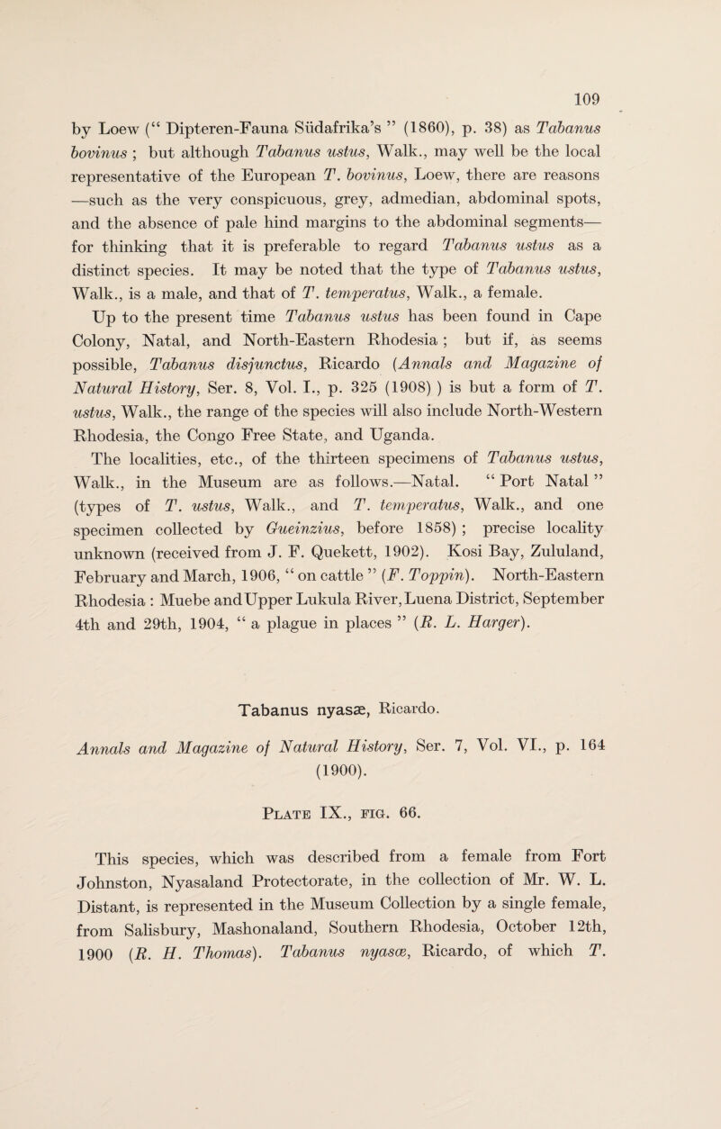 by Loew (“ Dipteren-Fauna Slidafrika’s ” (1860), p. 38) as Tabanus bovinus ; but although Tabanus ustus, Walk., may well be the local representative of the European T. bovinus, Loew, there are reasons —such as the very conspicuous, grey, admedian, abdominal spots, and the absence of pale hind margins to the abdominal segments— for thinking that it is preferable to regard Tabanus ustus as a distinct species. It may be noted that the type of Tabanus ustus, Walk., is a male, and that of T. temperatus, Walk., a female. Up to the present time Tabanus ustus has been found in Cape Colony, Natal, and North-Eastern Rhodesia ; but if, as seems possible, Tabanus disjunctus, Ricardo (Annals and Magazine of Natural History, Ser. 8, Vol. I., p. 325 (1908) ) is but a form of T. ustus, Walk., the range of the species will also include North-Western Rhodesia, the Congo Free State, and Uganda. The localities, etc., of the thirteen specimens of Tabanus ustus, Walk., in the Museum are as follows.—Natal. “ Port Natal ” (types of T. ustus, Walk., and T. temperatus, Walk., and one specimen collected by Gueinzius, before 1858) ; precise locality unknown (received from J. F. Quekett, 1902). Kosi Bay, Zululand, February and March, 1906, “ on cattle ,5 (F. Toppin). North-Eastern Rhodesia : Muebe andUpper Lukula River, Luena District, September 4th and 29th, 1904, “ a plague in places 55 {R. L. Harger). Tabanus nyasse, Ricardo. Annals and Magazine of Natural History, Ser. 7, Vol. VI., p. 164 (1900). Plate IX., fig. 66. This species, which was described from a female from Fort Johnston, Nyasaland Protectorate, in the collection of Mr. W. L. Distant, is represented in the Museum Collection by a single female, from Salisbury, Mashonaland, Southern Rhodesia, October 12th, 1900 (R. H. Thomas). Tabanus nyasoe, Ricardo, of which T.