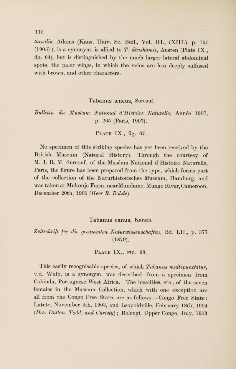 tarsalis, Adams (Kans. ITniv. Sc. Bull., Vol. III., (XIII.), p. 151 (1905) ), is a synonym, is allied to T. denshamii, Ansten (Plate IX., fig. 64), but is distinguished by the much larger lateral abdominal spots, the paler wings, in which the veins are less deeply suffused with brown, and other characters. Tabanus aeneus, Surcouf. Bulletin du Museum National d'Histoire Naturelle, Annee 1907, p. 265 (Paris, 1907). Plate IX., fig. 67. No specimen of this striking species has yet been received by the British Museum (Natural History). Through the courtesy of M. J. R. M. Surcouf, of the Museum National d’Histoire Naturelle, Paris, the figure has been prepared from the type, which forms part of the collection of the Naturhistorisches Museum, Hamburg, and was taken at Mukonje Farm, nearMundame, Mungo River, Cameroon, December 20th, 1905 (Herr R. Rohde). Tabanus canus, Karsch. Zeitschrift fiir die gesammten Naturwissenschaften, Bd. LII., p. 377 (1879). Plate IX., fig. 68. This easily recognisable species, of which Tabanus multipunctatus, v.d. Wulp, is a synonym, was described from a specimen from Cabinda, Portuguese West Africa. The localities, etc., of the seven females in the Museum Collection, which with one exception are all from the Congo Free State, are as follows.—Congo Free State: Lutete, November 4th, 1903, and Leopoldville, February 18th, 1904 (Drs. Dutton, Todd, and Christy); Bolengi, Upper Congo, July, 1903