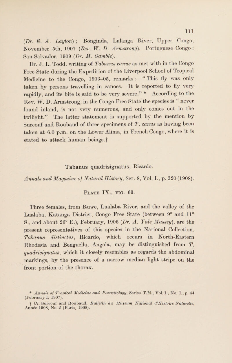 (Dr. E. A. Layton) ; Bonginda, Lulanga River, Upper Congo, November 5th, 1907 (Rev. W. D. Armstrong). Portuguese Congo : San Salvador, 1909 (Dr. M. Gamble). Dr. J. L. Todd, writing of Tabanus canus as met with in the Congo Free State during the Expedition of the Liverpool School of Tropical Medicine to the Congo, 1903-05, remarks “ This % was only taken by persons travelling in canoes. It is reported to fly very rapidly, and its bite is said to be very severe.” * According to the Rev. W. D. Armstrong, in the Congo Free State the species is “ never found inland, is not very numerous, and only comes out in the twilight.” The latter statement is supported by the mention by Surcouf and Roubaud of three specimens of T. canus as having been taken at 6.0 p.m. on the Lower Alima, in French Congo, where it is stated to attack human beings.f Tabanus quadrisignatus, Ricardo. Annals and Magazine of Natural History, Ser. 8, Vol. I., p. 320 (1908). Plate IX., fig. 69. Three females, from Ruwe, Lualaba River, and the valley of the Lualaba, Katanga District, Congo Free State (between 9° and 11° S., and about 26° E.), February, 1906 (Dr. A. Yale Massey), are the present representatives of this species in the National Collection. Tabanus distinctus, Ricardo, which occurs in North-Eastern Rhodesia and Benguella, Angola, may be distinguished from T. quadrisignatus, which it closely resembles as regards the abdominal markings, by the presence of a narrow median light stripe on the front portion of the thorax. * Annals of Tropical Medicine and Parasitology, Series T.M., Vol. I., No. I., p. 44 (February 1, 1907). f Gf. Surcouf and Roubaud, Bulletin du Museum National d'Histoire Naturelle, Annee 1908, No. 5 (Paris, 1908).