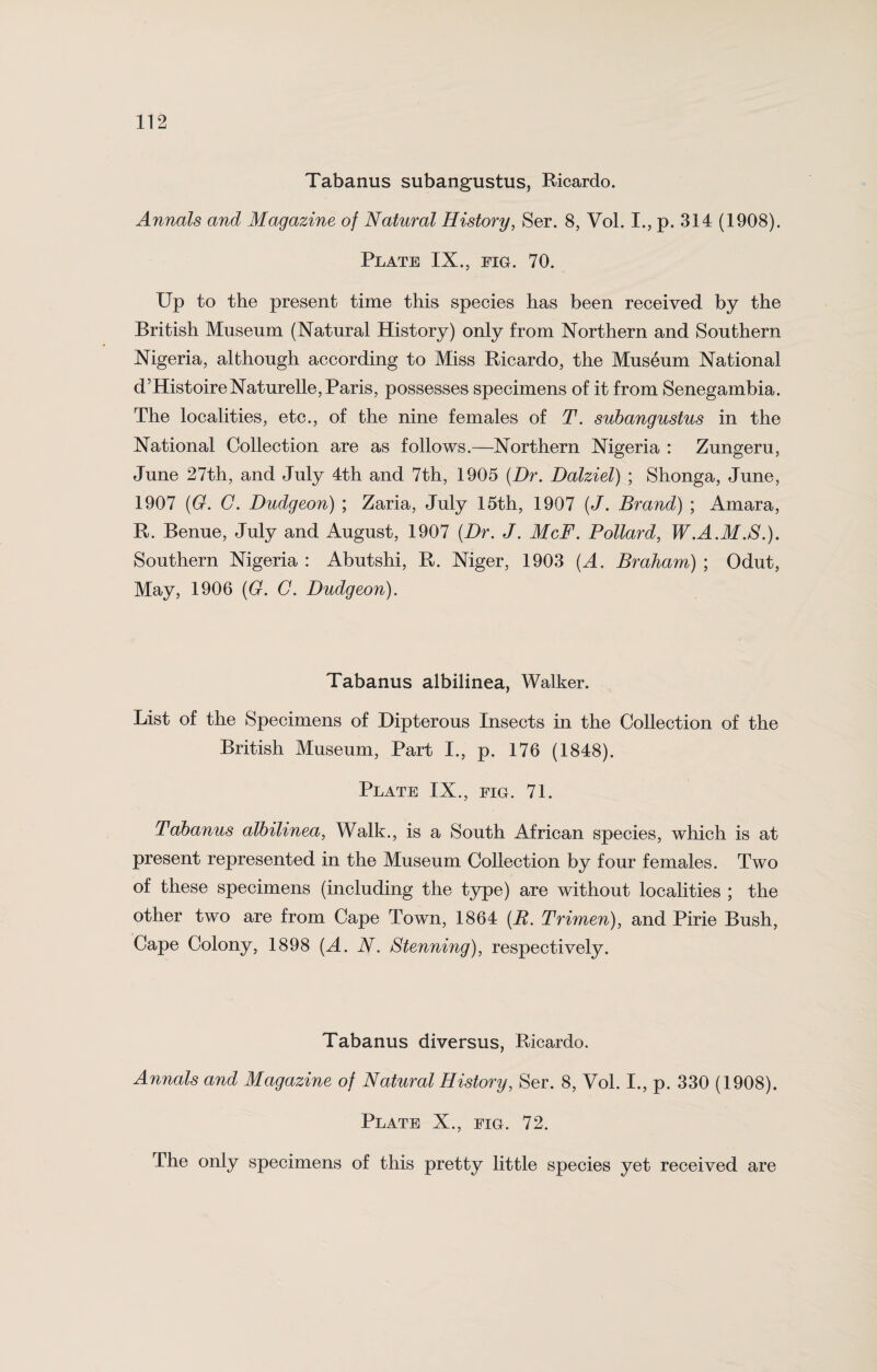 Tabanus subangustus, Ricardo. Annals and Magazine of Natural History, Ser. 8, Vol. I., p. 314 (1908). Plate IX., fig. 70. Up to the present time this species has been received by the British Museum (Natural History) only from Northern and Southern Nigeria, although according to Miss Ricardo, the Museum National d’HistoireNaturelle, Paris, possesses specimens of it from Senegambia. The localities, etc., of the nine females of T. subangustus in the National Collection are as follows.—Northern Nigeria : Zungeru, June 27th, and July 4th and 7th, 1905 (Dr. Dalziel) ; Shonga, June, 1907 (G. C. Dudgeon) ; Zaria, July 15th, 1907 (J. Brand) ; Amara, R. Benue, July and August, 1907 (Dr. J. McF. Pollard, W.A.M.S.). Southern Nigeria : Abutshi, R. Niger, 1903 (A. Braham) ; Odut, May, 1906 (G. C. Dudgeon). Tabanus albilinea, Walker. List of the Specimens of Dipterous Insects in the Collection of the British Museum, Part I., p. 176 (1848). Plate IX., fig. 71. Tabanus albilinea, Walk., is a South African species, which is at present represented in the Museum Collection by four females. Two of these specimens (including the type) are without localities ; the other two are from Cape Town, 1864 (R. Trimen), and Pirie Bush, Cape Colony, 1898 (A. N. Stenning), respectively. Tabanus diversus, Ricardo. Annals and Magazine of Natural History, Ser. 8, Vol. I., p. 330 (1908). Plate X., fig. 72. The only specimens of this pretty little species yet received are