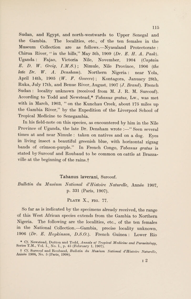 Sudan, and Egypt, and north-westwards to Upper Senegal and the Gambia. The localities, etc., of the ten females in the Museum Collection are as follows.—Nyasaland Protectorate : Chirua River, “ in the hills,” May 5th, 1909 (Dr. E. H. A. Pash). Uganda : Fajao, Victoria Nile, November, 1904 (Captain E. D. W. Greig, I.M.S.) ; Nimule, Nile Province, 1906 (the late Dr. W. A. Densham). Northern Nigeria : near Yola, April 14th, 1905 (IT. F. Gowers) ; Kontagora, January 28th, Ruka, July 17th, and Benue River, August, 1907 (J. Brand). French Sudan : locality unknown (received from M. J. R. M. Surcouf). According to Todd and Newstead,* Tabanus gratus, Lw., was met with in March, 1903, “ on the Kunchau Creek, about 175 miles up the Gambia River,” by the Expedition of the Liverpool School of Tropical Medicine to Senegambia. In his field-note on this species, as encountered by him in the Nile Province of Uganda, the late Dr. Densham wrote :—“ Seen several times at and near Nimule : taken on natives and on a dog. Eyes in living insect a beautiful greenish blue, with horizontal zigzag bands of crimson-purple.” In French Congo, Tabanus gratus is stated by Surcouf and Roubaud to be common on cattle at Brazza- ville at the beginning of the rains.f Tabanus laverani, Surcouf. Bulletin du Museum National d'Histoire Naturelle, Annee 1907, p. 331 (Paris, 1907). Plate X., fig. 77. So far as is indicated by the specimens already received, the range of this West African species extends from the Gambia to Northern Nigeria. The following are the localities, etc., of the ten females in the National Collection.—Gambia, precise locality unknown, 1906 (Dr. E. Hopkinson, D.S.O.). French Guinea : Lower Rio * Of. Newstead, Dutton and Todd, Annals of Tropical Medicine and Parasitoloqv Series T.M., Vol. I., No. I., p. 45 (February 1, 1907). f Gf. Surcouf and Roubaud, Bulletin du Museum National d'Histoire Naturelle Annee 1908, No. 5 (Paris, 1908). i 2
