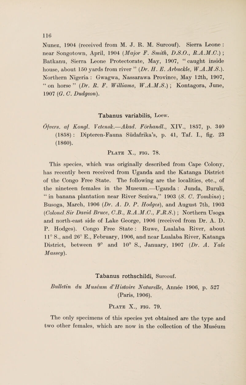 Nunez, 1904 (received from M. J. R. M. Surcouf). Sierra Leone : near Songotown, April, 1904 (Major F. Smith, D.S.O., R.A.M.G.) ; Batkanu, Sierra Leone Protectorate, May, 1907, “ caught inside house, about 150 yards from river ” (Dr. H. E. ArbucJcle, W.A.M.S.). Northern Nigeria : Gwagwa, Nassarawa Province, May 12th, 1907, “ on horse ” (Dr. R. F. Williams, W.A.M.S.) ; Kontagora, June, 1907 (G. C. Dudgeon). Tabanus variabilis, Loew. Ofvers. af Kongl. Vetensk.—Akad. Forhandl., XIV., 1857, p. 340 (1858) : Dipteren-Fauna Siidafrika’s, p. 41, Taf. I., fig. 23 (1860). Plate X., fig. 78. This species, which was originally described from Cape Colony, has recently been received from Uganda and the Katanga District of the Congo Free State. The following are the localities, etc., of the nineteen females in the Museum.—Uganda : Junda, Buruli, “ in banana plantation near River Seziwa,” 1903 (S. G. Tomkins) ; Busoga, March, 1906 (Dr. A. D. P. Hodges), and August 7th, 1903 (Colonel Sir David Bruce, G.B., R.A.M.C., F.R.S.) ; Northern Usoga and north-east side of Lake George, 1906 (received from Dr. A. D. P. Hodges). Congo Free State : Ruwe, Lualaba River, about 11° S., and 26° E., February, 1906, and near Lualaba River, Katanga District, between 9° and 10° S., January, 1907 (Dr. A. Yale Massey). Tabanus rothschildi, Surcouf. Bulletin du Museum d'Histoire Naturelle, Annee 1906, p. 527 (Paris, 1906). Plate X., fig. 79. The only specimens of this species yet obtained are the type and two other females, which are now in the collection of the Museum