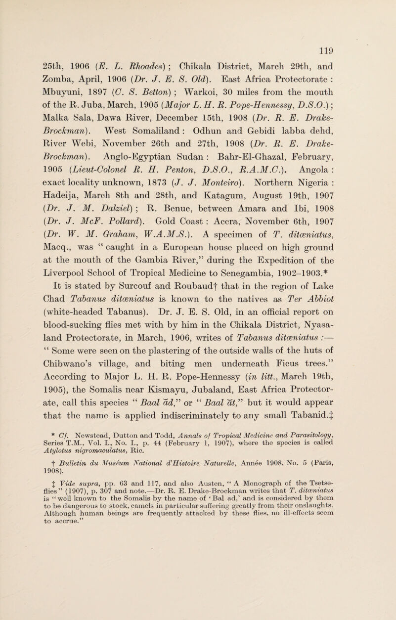 25th, 1906 (E. L. Rhoades) ; Chikala District, March 29th, and Zomba, April, 1906 (Dr. J. E. S. Old). East Africa Protectorate : Mbuyuni, 1897 (C. S. Betton) ; Warkoi, 30 miles from the mouth of the R. Jnba, March, 1905 (Major L. H. R. Pope-Hennessy, D.S.O.); Malka Sala, Dawa River, December 15th, 1908 (Dr. R. E. Drake- Brockman). West Somaliland: Odhun and Gebidi labba dehd, River Webi, November 26th and 27th, 1908 (Dr. R. E. Drake- Brockman). Anglo-Egyptian Sudan : Bahr-El-Ghazal, February, 1905 (Lieut-Golonel R. H. Renton, D.S.O., R.A.M.C.), Angola : exact locality unknown, 1873 (J. J. Monteiro). Northern Nigeria: Hadeija, March 8th and 28th, and Katagum, August 19th, 1907 (Dr. J. M. Dalziel) ; R. Benue, between Amara and Ibi, 1908 (Dr. J. McF. Pollard). Gold Coast : Accra, November 6th, 1907 (Dr. W. M. Graham, W.A.M.S.). A specimen of T. dilceniatus, Macq., was “ caught in a European house placed on high ground at the mouth of the Gambia River,” during the Expedition of the Liverpool School of Tropical Medicine to Senegambia, 1902-1903.* It is stated by Surcouf and Roubaudj that in the region of Lake Chad Tabanus ditceniatus is known to the natives as Ter Abbiot (white-headed Tabanus). Dr. J. E. S. Old, in an official report on blood-sucking flies met with by him in the Chikala District, Nyasa- land Protectorate, in March, 1906, writes of Tabanus ditceniatus :— “ Some were seen on the plastering of the outside walls of the huts of Chibwano’s village, and biting men underneath Ficus trees.” According to Major L. H. R. Pope-Hennessy (in litt., March 19th, 1905), the Somalis near Kismayu, Jubaland, East Africa Protector¬ ate, call this species “ Baal ad,” or “ Baal at,” but it would appear that the name is applied indiscriminately to any small Tabanid.{ * Gf. Newstead, Dutton and Todd, Annals of Tropical Medicine and Parasitology, Series T.M., Vol. I., No. I., p. 44 (February 1, 1907), where the species is called Atylotus nigromaculatus, Ric. f Bulletin du Museum National d^Histoire Naturelle, Annee 1908, No. 5 (Paris, 1908). J Vide supra, pp.. 63 and 117, and also Austen, “ A Monograph of the Tsetse- flies” (1907), p. 307 and note.—Dr. R. E. Drake-Brockman writes that T. ditceniatus is “well known to the Somalis by the name of ‘ Bal ad,’ and is considered by them to be dangerous to stock, camels in particular suffering greatly from their onslaughts. Although human beings are frequently attacked by these flies, no ill-effects seem to accrue.”