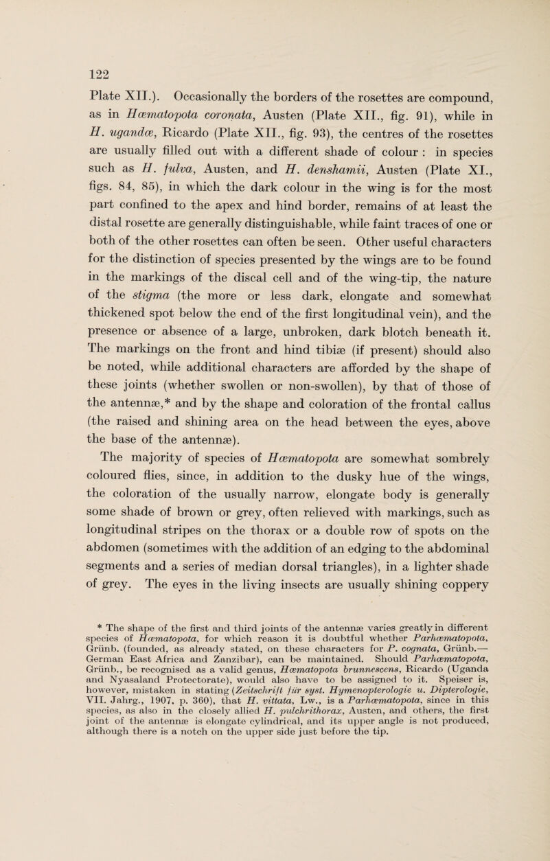 Plate XII.). Occasionally the borders of the rosettes are compound, as in Hcematopota coronata, Austen (Plate XII., fig. 91), while in H. ugandce, Ricardo (Plate XII., fig. 93), the centres of the rosettes are usually filled out with a different shade of colour : in species such as H. fulva, Austen, and H. denshamii, Austen (Plate XI., figs. 84, 85), in which the dark colour in the wing is for the most part confined to the apex and hind border, remains of at least the distal rosette are generally distinguishable, while faint traces of one or both of the other rosettes can often be seen. Other useful characters for the distinction of species presented by the wings are to be found in the markings of the discal cell and of the wing-tip, the nature of the stigma (the more or less dark, elongate and somewhat thickened spot below the end of the first longitudinal vein), and the presence or absence of a large, unbroken, dark blotch beneath it. The markings on the front and hind tibiae (if present) should also be noted, while additional characters are afforded by the shape of these joints (whether swollen or non-swollen), by that of those of the antennae,* and by the shape and coloration of the frontal callus (the raised and shining area on the head between the eyes, above the base of the antennae). The majority of species of Hcematopota are somewhat sombrely coloured flies, since, in addition to the dusky hue of the wings, the coloration of the usually narrow, elongate body is generally some shade of brown or grey, often relieved with markings, such as longitudinal stripes on the thorax or a double row of spots on the abdomen (sometimes with the addition of an edging to the abdominal segments and a series of median dorsal triangles), in a lighter shade of grey. The eyes in the living insects are usually shining coppery * The shape of the first and third joints of the antennae varies greatly in different species of Hcematojpota, for which reason it is doubtful whether Parhcematopota, Griinb. (founded, as already stated, on these characters for P. cognata, Griinb.— German East Africa and Zanzibar), can be maintained. Should Parhcematopota, Griinb., be recognised as a valid genus, Hcematopota brunnescens, Ricardo (Uganda and Nyasaland Protectorate), would also have to be assigned to it. Speiser is, however, mistaken in stating (Zeitschrift fur syst. Hymenopterologie u. Dipterologie, VII. Jahrg., 1907, p. 360), that H. vittata, Lw., is a Parhcematopota, since in this species, as also in the closely allied H. pulchrithorax, Austen, and others, the first joint of the antennae is elongate cylindrical, and its upper angle is not produced, although there is a notch on the upper side just before the tip.