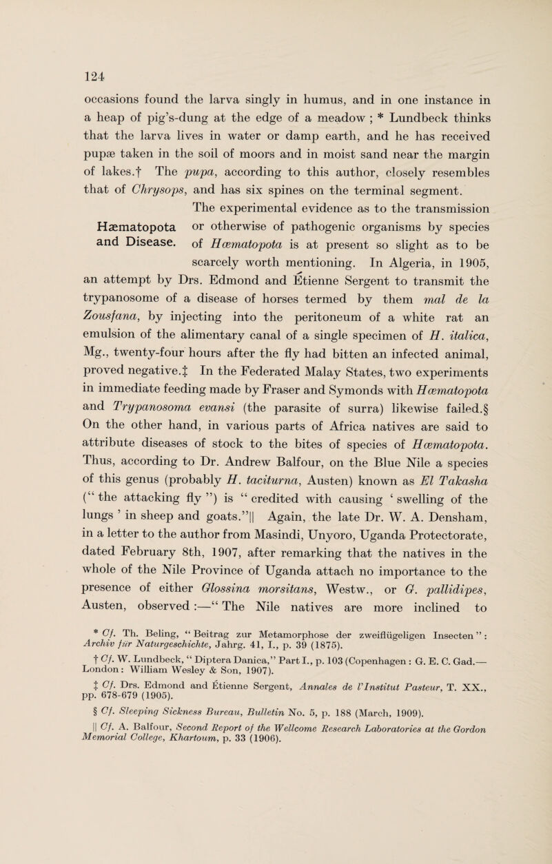 occasions found the larva singly in humus, and in one instance in a heap of pig’s-dung at the edge of a meadow ; * Lundbeck thinks that the larva lives in water or damp earth, and he has received pupae taken in the soil of moors and in moist sand near the margin of lakes.! The pupa, according to this author, closely resembles that of Chrysops, and has six spines on the terminal segment. The experimental evidence as to the transmission Haematopota or otherwise of pathogenic organisms by species and Disease, of Hcematopota is at present so slight as to be scarcely worth mentioning. In Algeria, in 1905, an attempt by Drs. Edmond and Etienne Sergent to transmit the trypanosome of a disease of horses termed by them mal de la Zousfana, by injecting into the peritoneum of a white rat an emulsion of the alimentary canal of a single specimen of H. italica, Mg., twenty-four hours after the fly had bitten an infected animal, proved negative.{ In the Federated Malay States, two experiments in immediate feeding made by Fraser and Symonds with Hcematopota and Trypanosoma evansi (the parasite of surra) likewise failed.§ On the other hand, in various parts of Africa natives are said to attribute diseases of stock to the bites of species of Hcematopota. Thus, according to Dr. Andrew Balfour, on the Blue Nile a species of this genus (probably H. taciturna, Austen) known as El Takasha (“ the attacking fly ”) is “ credited with causing ‘ swelling of the lungs 5 in sheep and goats.”|| Again, the late Dr. W. A. Densham, in a letter to the author from Masindi, Unyoro, Uganda Protectorate, dated February 8th, 1907, after remarking that the natives in the whole of the Nile Province of Uganda attach no importance to the presence of either Glossina morsitans, Westw., or G. pallidipes, Austen, observed :—“ The Nile natives are more inclined to * Gf. Th. Beling, “ Beitrag zur Metamorphose der zweiflugeligen Insecten ”: Archiv fur Naturgeschichte, Jahrg. 41, I., p. 39 (1875). t W. Lundbeck, “ Diptera Danica,” Part I., p. 103 (Copenhagen : G. E. C. Gad.— London: William Wesley & Son, 1907). t Edmond and Etienne Sergent, Annates de VInstitut Pasteur, T. XX., pp. 678-679 (1905). § Cf. Sleeping Sickness Bureau, Bulletin No. 5, p. 188 (March, 1909). || Gf. A. Balfour, Second Report of the Wellcome Research Laboratories at the Gordon Memorial College, Khartoum, p. 33 (1906).