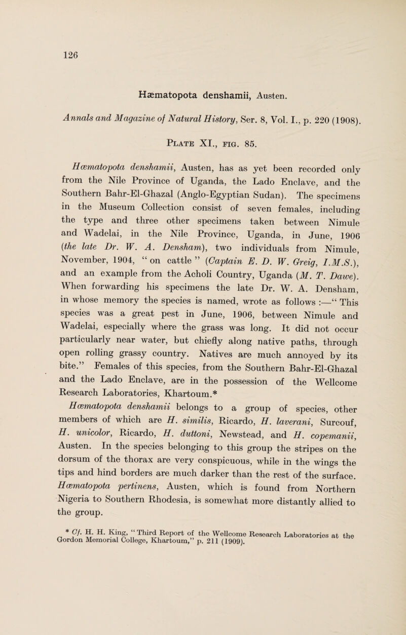 Haematopota denshamii, Austen. Annals and Magazine of Natural History, Ser. 8, Vol. I., p. 220 (1908). Plate XI., fig. 85. Hcematopota denshamii, Austen, has as yet been recorded, only from the Nile Province of Uganda, the Lado Enclave, and the Southern Bahr-El-Ghazal (Anglo-Egyptian Sudan). The specimens in the Museum Collection consist of seven females, including the type and three other specimens taken between Nimule and Wadelai, in the Nile Province, Uganda, in June, 1906 (the late Dr. W. A. Densham), two individuals from Nimule, November, 1904, “on cattle 55 (Captain E. D. W. Greig, I.M.S.), and an example from the Acholi Country, Uganda (M. T. Dawe). When forwarding his specimens the late Dr. W. A. Densham, in whose memory the species is named, wrote as follows :_“ This species was a great pest in June, 1906, between Nimule and Wadelai, especially where the grass was long. It did not occur particularly near water, but chiefly along native paths, through open rolling grassy country. Natives are much annoyed by its bite.” Females of this species, from the Southern Bahr-El-Ghazal and the Lado Enclave, are in the possession of the Wellcome Research Laboratories, Khartoum.* Hcematopota denshamii belongs to a group of species, other members of which are H. similis, Ricardo, H. laverani, Surcouf, H. unicolor, Ricardo, H. duttoni, Newstead, and H. copemanii, Austen. In the species belonging to this group the stripes on the dorsum of the thorax are very conspicuous, while in the wings the tips and hind borders are much darker than the rest of the surface. Hcematopota pertinens, Austen, which is found from Northern Nigeria to Southern Rhodesia, is somewhat more distantly allied to the group. « * fph P:' ■^n&’ Third Report of the Wellcome Research Laboratories at the Gordon Memorial College, Khartoum,” p. 211 (1909).