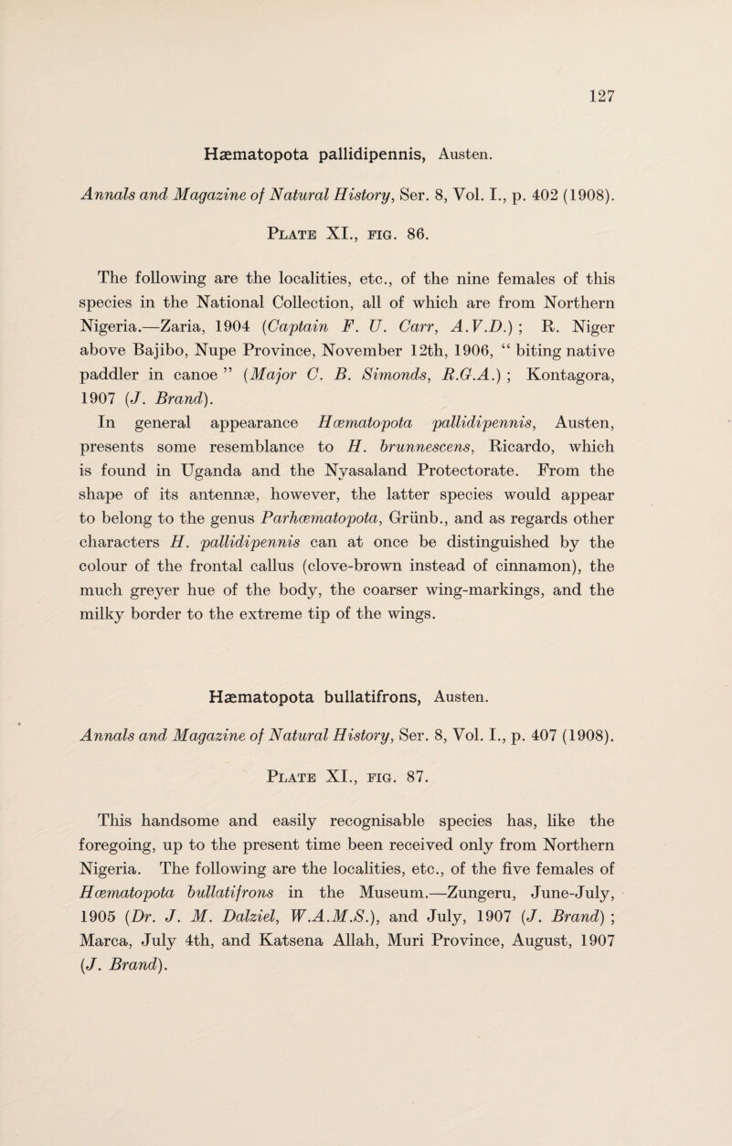 Haematopota pallidipennis, Austen. Annals and Magazine of Natural History, Ser. 8, Vol. I., p. 402 (1908). Plate XI., fig. 86. The following are the localities, etc., of the nine females of this species in the National Collection, all of which are from Northern Nigeria.—Zaria, 1904 (Captain F. U. Carr, A.V.D.) ; R. Niger above Bajibo, Nnpe Province, November 12th, 1906, “ biting native paddler in canoe ” (Major C. B. Simonds, R.G.A.) ; Kontagora, 1907 (J. Brand). In general appearance Hcematopota pallidipennis, Austen, presents some resemblance to H. brunnescens, Ricardo, which is found in Uganda and the Nyasaland Protectorate. From the shape of its antennse, however, the latter species would appear to belong to the genus Par hcematopota, Griinb., and as regards other characters H. pallidipennis can at once be distinguished by the colour of the frontal callus (clove-brown instead of cinnamon), the much greyer hue of the body, the coarser wing-markings, and the milky border to the extreme tip of the wings. Haematopota bullatifrons, Austen. Annals and Magazine of Natural History, Ser. 8, Vol. I., p. 407 (1908). Plate XI., fig. 87. This handsome and easily recognisable species has, like the foregoing, up to the present time been received only from Northern Nigeria. The following are the localities, etc., of the five females of Hcematopota bullatifrons in the Museum.—Zungeru, June-July, 1905 (Dr. J. M. Dalziel, W.A.M.S.), and July, 1907 (J. Brand) ; Marca, July 4th, and Katsena Allah, Muri Province, August, 1907 (J. Brand).