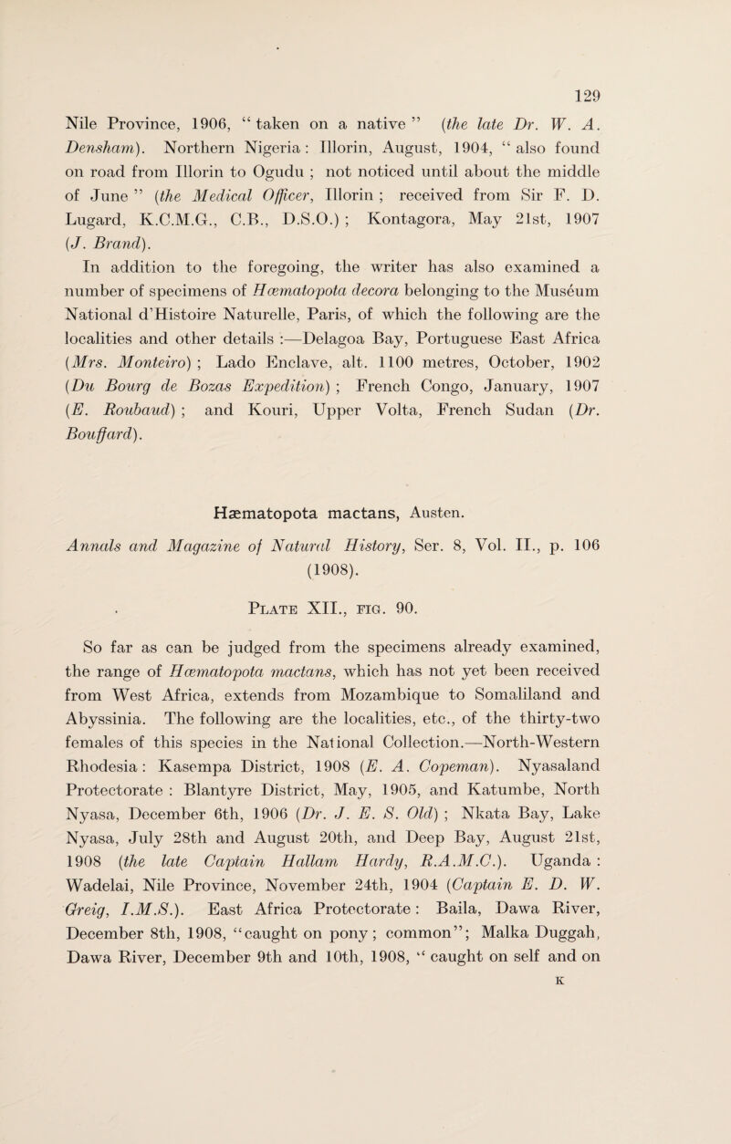 Nile Province, 1906, “taken on a native” (the late Dr. W. A. Densham). Northern Nigeria: Illorin, August, 1904, “also found on road from Illorin to Ogudu ; not noticed until about the middle of June ” (the Medical Officer, Illorin ; received from Sir F. D. Lugard, K.C.M.G., C.B., D.S.O.) ; Kontagora, May 21st, 1907 (J. Brand). In addition to the foregoing, the writer has also examined a number of specimens of Hcematopota decora belonging to the Museum National d’Histoire Naturelle, Paris, of which the following are the localities and other details :—Delagoa Bay, Portuguese East Africa (Mrs. Monteiro) ; Lado Enclave, alt. 1100 metres, October, 1902 (Du Bourg de Bozas Expedition) ; French Congo, January, 1907 (E. Roubaud) ; and Kouri, Upper Volta, French Sudan (Dr. Bouffard). Haematopota mactans, Austen. Annals and Magazine of Natural History, Ser. 8, Vol. II., p. 106 (1908). Plate XII., fig. 90. So far as can be judged from the specimens already examined, the range of Hcematopota mactans, which has not yet been received from West Africa, extends from Mozambique to Somaliland and Abyssinia. The following are the localities, etc., of the thirty-two females of this species in the National Collection.—North-Western Rhodesia: Kasempa District, 1908 (E. A. Copeman). Nyasalancl Protectorate : Blantyre District, May, 1905, and Katumbe, North Nyasa, December 6th, 1906 (Dr. J. E. S. Old) ; Nkata Bay, Lake Nyasa, July 28th and August 20th, and Deep Bay, August 21st, 1908 (the late Captain Hallam Hardy, R.A.M.C.). Uganda : Wadelai, Nile Province, November 24th, 1904 (Captain E. D. W. Greig, I.M.S.). East Africa Protectorate: Baila, Dawa River, December 8th, 1908, “caught on pony; common”; Malka Duggah, Dawa River, December 9th and 10th, 1908, “ caught on self and on K