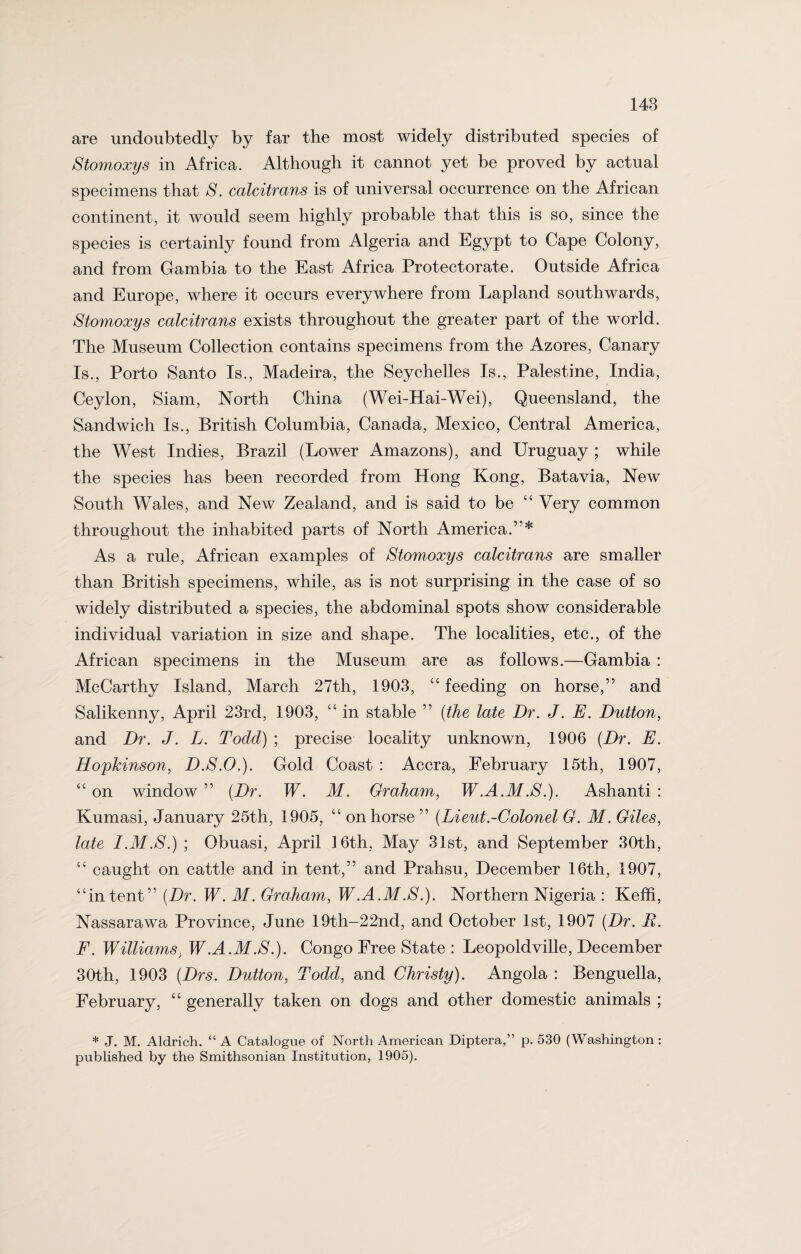are undoubtedly by far the most widely distributed species of Stomoxys in Africa. Although it cannot yet be proved by actual specimens that S. calcitrans is of universal occurrence on the African continent, it would seem highly probable that this is so, since the species is certainly found from Algeria and Egypt to Cape Colony, and from Gambia to the East Africa Protectorate. Outside Africa and Europe, where it occurs everywhere from Lapland southwards, Stomoxys calcitrans exists throughout the greater part of the world. The Museum Collection contains specimens from the Azores, Canary Is., Porto Santo Is., Madeira, the Seychelles Is., Palestine, India, Ceylon, Siam, North China (Wei-Hai-Wei), Queensland, the Sandwich Is., British Columbia, Canada, Mexico, Central America, the West Indies, Brazil (Lower Amazons), and Uruguay ; while the species has been recorded from Hong Kong, Batavia, New South Wales, and New Zealand, and is said to be “ Very common throughout the inhabited parts of North America.’'* As a rule, African examples of Stomoxys calcitrans are smaller than British specimens, while, as is not surprising in the case of so widely distributed a species, the abdominal spots show considerable individual variation in size and shape. The localities, etc., of the African specimens in the Museum are as follows.—Gambia : McCarthy Island, March 27th, 1903, “ feeding on horse,” and Salikenny, April 23rd, 1903, “ in stable ” (the late Dr. J. E. Dutton, and Dr. J. L. Todd) ; precise locality unknown, 1906 (Dr. E. Hopkinson, D.S.O.). Gold Coast : Accra, February 15th, 1907, “ on window ” (Dr. W. M. Graham, W.A.M.S.). Ashanti : Kumasi, January 25th, 1905, “ on horse ” (Lieut.-Colonel G. M. Giles, late I.M.S.) ; Obuasi, April 16th, May 31st, and September 30th, “ caught on cattle and in tent,” and Prahsu, December 16th, 1907, “intent” (Dr. W. M. Graham, W .A.M .S.). Northern Nigeria : Keffi, Nassarawa Province, June 19th-22nd, and October 1st, 1907 (Dr. R. F. Williams. W.A.M.S.). Congo Free State : Leopoldville, December 30th, 1903 (Drs. Dutton, Todd, and Christy). Angola : Benguella, February, “ generally taken on dogs and other domestic animals ; * J. M. Aldrich. “ A Catalogue of North American Diptera,” p. 530 (Washington: published by the Smithsonian Institution, 1905).
