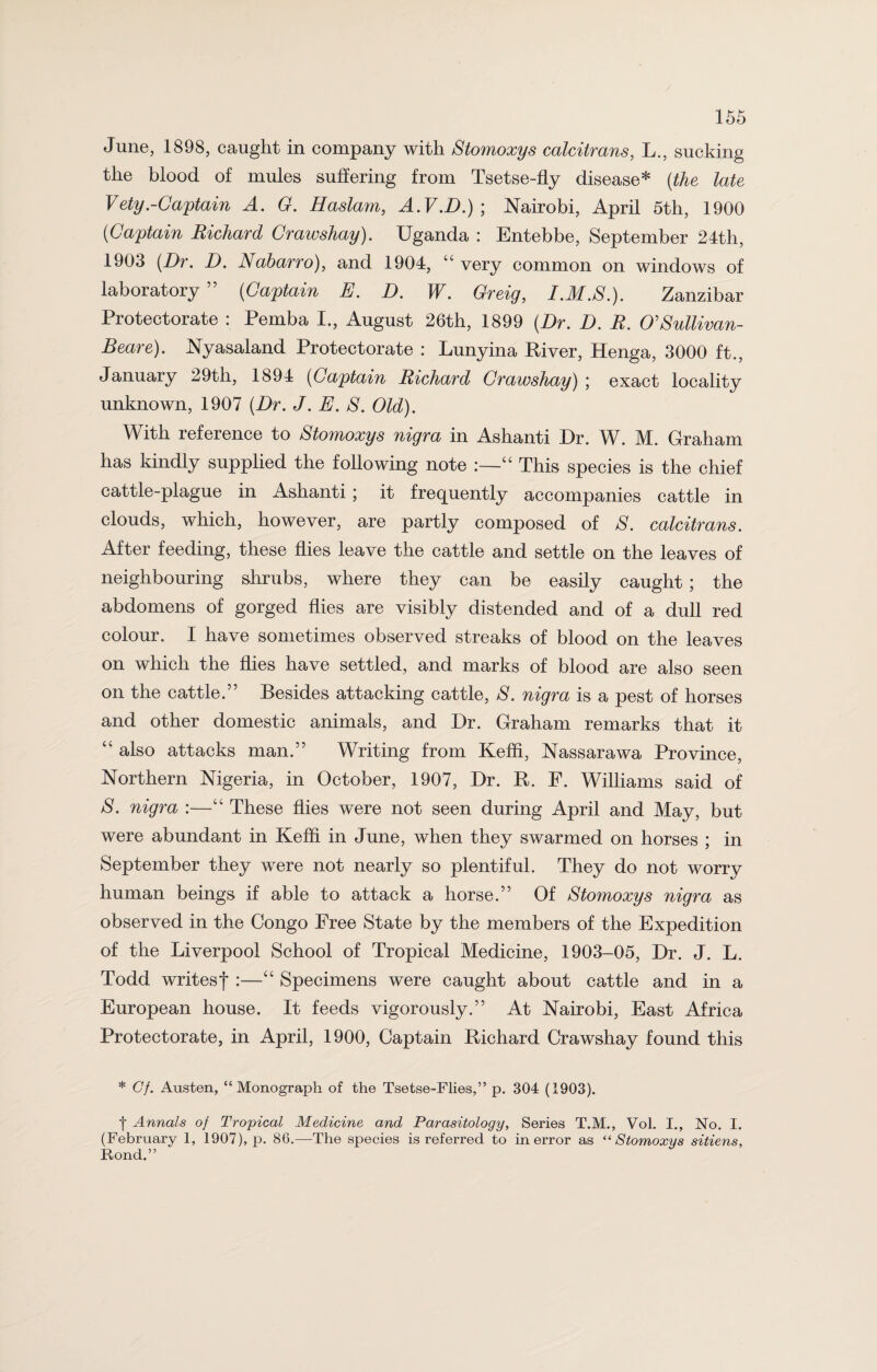 June, 1898, caught in company with Stomoxys calcitrans, L., sucking the blood of mules suffering from Tsetse-fly disease* (the late Vety.-Captain A. G. Haslam, A.V.D.)\ Nairobi, April 5th, 1900 (Captain Richard Crawshay). Uganda : Entebbe, September 24th, 1903 (Dr. D. Nabarro), and 1904, “ very common on windows of laboratory ” (Captain E. D. W. Greig, I.M.S.). Zanzibar Protectorate : Pemba I., August 26th, 1899 (Dr. D. R. O'Sullivan- Beare). Nyasaland Protectorate : Lunyina River, Henga, 3000 ft., January 29th, 1894 (Captain Richard Crawshay) ; exact locality unknown, 1907 (Dr. J. E. S. Old). With reference to Stomoxys nigra in Ashanti Dr. W. M. Graham has kindly supplied the following note “ This species is the chief cattle-plague in Ashanti; it frequently accompanies cattle in clouds, which, however, are partly composed of S. calcitrans. After feeding, these flies leave the cattle and settle on the leaves of neighbouring shrubs, where they can be easily caught ; the abdomens of gorged flies are visibly distended and of a dull red colour. I have sometimes observed streaks of blood on the leaves on which the flies have settled, and marks of blood are also seen on the cattle.” Besides attacking cattle, S. nigra is a pest of horses and other domestic animals, and Dr. Graham remarks that it “ also attacks man.” Writing from Keffi, Nassarawa Province, Northern Nigeria, in October, 1907, Dr. R. F. Williams said of 8. nigra :—“ These flies were not seen during April and May, but were abundant in Keffi in June, when they swarmed on horses ; in September they were not nearly so plentiful. They do not worry human beings if able to attack a horse.” Of Stomoxys nigra as observed in the Congo Free State by the members of the Expedition of the Liverpool School of Tropical Medicine, 1903-05, Dr. J. L. Todd writesf :—“ Specimens were caught about cattle and in a European house. It feeds vigorously.” At Nairobi, East Africa Protectorate, in April, 1900, Captain Richard Crawshay found this * Cf. Austen, “Monograph of the Tsetse-Flies,” p. 304 (1903). | Annals of Tropical Medicine and Parasitology, Series T.M., Vol. I., No. I. (February 1, 1907), p. 86.—The species is referred to in error as “Stomoxys sitiens, Rond.”