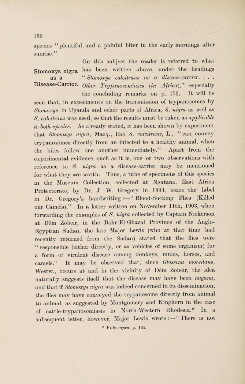 species “ plentiful, and a painful biter in the early mornings after sunrise.” On this subject the reader is referred to what Stomoxys nigra ^as been written above, under the headings as a “ Stomoxys calcitrans as a disease-carrier. . . . Disease-Carrier. QiJier Trypanosomiases (in Africa),” especially the concluding remarks on p. 153. It will be seen that, in experiments on the transmission of trypanosomes by Stomoxys in Uganda and other parts of Africa, S. nigra as well as S. calcitrans was used, so that the results must be taken as applicable to both species. As already stated, it has been shown by experiment that Stomoxys nigra, Macq., like S. calcitrans, L., “ can convey trypanosomes directly from an infected to a healthy animal, when the bites follow one another immediately.” Apart from the experimental evidence, such as it is, one or two observations with reference to S. nigra as a disease-carrier may be mentioned for what they are worth. Thus, a tube of specimens of this species in the Museum Collection, collected at Ngatana, East Africa Protectorate, by Dr. J. W. Gregory in 1893, bears the label in Dr. Gregory’s handwriting :—“ Blood-Sucking Flies (Killed our Camels).” In a letter written on November 11th, 1903, when forwarding the examples of S. nigra collected by Captain Nickerson at Dem Zobeir, in the Bahr-El-Ghazal Province of the Anglo- Egyptian Sudan, the late Major Lewis (who at that time had recently returned from the Sudan) stated that the flies were “responsible (either directly, or as vehicles of some organism) for a form of virulent disease among donkeys, mules, horses, and camels.” It may be observed that, since Glossina morsitans, Westw., occurs at and in the vicinity of Dem Zobeir, the idea naturally suggests itself that the disease may have been nagana, and that if Stomoxys nigra was indeed concerned in its dissemination, the flies may have conveyed the trypanosome directly from animal to animal, as suggested by Montgomery and Kinghorn in the case of cattle-trypanosomiasis in North-Western Rhodesia.* In a subsequent letter, however, Major Lewis wrote :—“ There is not * Vide supra, p. 152.