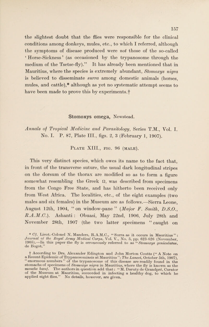 the slightest doubt that the flies were responsible for the clinical conditions among donkeys, mules, etc., to which I referred, although the symptoms of disease produced were not those of the so-called ‘ Horse-Sickness 5 (as occasioned by the trypanosome through the medium of the Tsetse-fly).” It has already been mentioned that in Mauritius, where the species is extremely abundant, Stomoxys nigra is believed to disseminate surra among domestic animals (horses, mules, and cattle),* although as yet no systematic attempt seems to have been made to prove this by experiments.! Stomoxys omega, Newstead. Annals of Tropical Medicine and Parasitology, Series T.M., Vol. I. No. I. P. 87, Plate III., figs. 2, 3 (February 1, 1907). Plate XIII., fig. 96 (male). This very distinct species, which owes its name to the fact that, in front of the transverse suture, the usual dark longitudinal stripes on the dorsum of the thorax are modified so as to form a figure somewhat resembling the Greek O, was described from specimens from the Congo Free State, and has hitherto been received only from West Africa. The localities, etc., of the eight examples (two males and six females) in the Museum are as follows.—Sierra Leone, August 12th, 1904, “ on window-pane ” (Major F. Smith, D.S.O., B.A.M.C.). Ashanti : Obuasi, May 22nd, 1906, July 28th and November 28th, 1907 (the two latter specimens “ caught on * Cf. Lieut.-Colonel N. Manders, R.A.M.C., “Surra as it occurs in Mauritius ” : Journal of the Royal Army Medical Corps, Vol. V., No. 5, pp; 623-626 (November, 1905).—In this paper the fly is erroneously referred to as “Stomoxys geniculatus, de Bogot.” f According to Drs. Alexander Edington and John Morton Coutts (“ A Note on a Recent Epidemic of Trypanosomiasis at Mauritius The Lancet, October 5th, 1907), “enormous numbers” of the trypanosome of this disease are readily found in the stomachs of specimens of Stomoxys nigra in Mauritius, where the fly is known as the mouche boeuf. The authors in question add that: “ M. Daruty de Grandpre, Curator of the Museum at Mauritius, succeeded in infecting a healthy dog, to which he applied eight flies.” No details, however, are given.